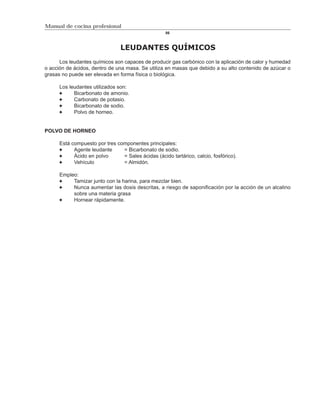 Manual de cocina profesional
                                                    86



                                LEUDANTES QUÍMICOS
      Los leudantes químicos son capaces de producir gas carbónico con la aplicación de calor y humedad
o acción de ácidos, dentro de una masa. Se utiliza en masas que debido a su alto contenido de azúcar o
grasas no puede ser elevada en forma física o biológica.

      Los leudantes utilizados son:
            Bicarbonato de amonio.
            Carbonato de potasio.
            Bicarbonato de sodio.
            Polvo de horneo.


POLVO DE HORNEO

      Está compuesto por tres componentes principales:
            Agente leudante     = Bicarbonato de sodio.
            Ácido en polvo      = Sales ácidas (ácido tartárico, calcio, fosfórico).
            Vehículo            = Almidón.

      Empleo:
           Tamizar junto con la harina, para mezclar bien.
           Nunca aumentar las dosis descritas, a riesgo de saponificación por la acción de un alcalino
           sobre una materia grasa
           Hornear rápidamente.
 