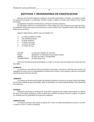 Manual de cocina profesional
                                                     87



           ADITIVOS Y MEJORADORES EN PANIFICACION
      Este tipo de productos mejora la calidad de las harinas panificables y corrigen, por ejemplo, la falta
de tolerancia del gluten y la debilidad. También ayudan a lograr un bonito color dorado en las masas
horneadas.
      La legislación especifica la fabricación y utilización de estos productos.
      Es importante conocer sus características y cómo actúan así como la falencia que posee la harina.
Es preferible utilizar productos puros puesto que muchos aditivos son mezclados para ocultar diferentes
problemas de la harina.

      Algunos mejoradores y aditivos que se emplean son:

            La malta (extracto de malta)
            Las amilasas fúngicas
            El ácido ascórbico
            La lecitina de soya
            La harina de habas
            La harina de soya



      COLOR                Lo más claro posible, sin manchas
      OLOR                 Agradable, no demasiado pronunciado o fuerte
      SABOR                No debe ser ácido o desagradable
      CONSISTENCIA         No debe estar seca

      Para que la levadura pueda desarrollarse y cumplir su función hay que otorgar las condiciones más
favorables.

ALIMENTO
      La levadura lo encuentra en forma abundante en las masas. Vive de los nutrientes de la harina y de
agregados de azúcar que son degradadles por enzimas de la harina y de la levadura, para ser consumidos
generalmente en forma de glucosa.


HUMEDAD
       Las células de levadura sólo pueden alimentarse mediante los poros de su pared celular permeable,
por lo cual la cantidad de agua (humedad), debe ser abundante. Las masas blandas facilitan más el desarrollo
de la levadura.


OXIGENO
       Durante el crecimiento y reproducción, la levadura necesita mucho oxígeno para respirar. Lo obtiene
del airea, de la harina ventilada y suelta, también con la adición de líquidos ricos en oxígeno. El oxígeno
es necesario para la combustión de la glucosa (oxidación).


TEMPERATURA
     La levadura necesita calor siendo la óptima 28° C pero no resiste temperaturas extremas. A los 60°
C muere y a los 0° C cesa su actividad.
 