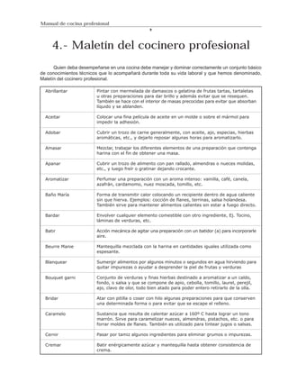 Manual de cocina profesional
                                                  9




     4.- Maletín del cocinero profesional
      Quien deba desempeñarse en una cocina debe manejar y dominar correctamente un conjunto básico
de conocimientos técnicos que lo acompañará durante toda su vida laboral y que hemos denominado,
Maletín del cocinero profesional.

  Abrillantar            Pintar con mermelada de damascos o gelatina de frutas tartas, tartaletas
                         u otras preparaciones para dar brillo y además evitar que se resequen.
                         También se hace con el interior de masas precocidas para evitar que absorban
                         líquido y se ablanden.

  Aceitar                Colocar una fina película de aceite en un molde o sobre el mármol para
                         impedir la adhesión.

  Adobar                 Cubrir un trozo de carne generalmente, con aceite, ajo, especias, hierbas
                         aromáticas, etc., y dejarlo reposar algunas horas para aromatizarlo.

  Amasar                 Mezclar, trabajar los diferentes elementos de una preparación que contenga
                         harina con el fin de obtener una masa.

  Apanar                 Cubrir un trozo de alimento con pan rallado, almendras o nueces molidas,
                         etc., y luego freír o gratinar dejando crocante.

  Aromatizar             Perfumar una preparación con un aroma intenso: vainilla, café, canela,
                         azafrán, cardamomo, nuez moscada, tomillo, etc.

  Baño María             Forma de transmitir calor colocando un recipiente dentro de agua caliente
                         sin que hierva. Ejemplos: cocción de flanes, terrinas, salsa holandesa.
                         También sirve para mantener alimentos calientes sin estar a fuego directo.

  Bardar                 Envolver cualquier elemento comestible con otro ingrediente, Ej. Tocino,
                         láminas de verduras, etc.

  Batir                  Acción mecánica de agitar una preparación con un batidor (a) para incorporarle
                         aire.

  Beurre Manie           Mantequilla mezclada con la harina en cantidades iguales utilizada como
                         espesante.

  Blanquear              Sumergir alimentos por algunos minutos o segundos en agua hirviendo para
                         quitar impurezas o ayudar a desprender la piel de frutas y verduras

  Bouquet garni          Conjunto de verduras y finas hierbas destinado a aromatizar a un caldo,
                         fondo, o salsa y que se compone de apio, cebolla, tomillo, laurel, perejil,
                         ajo, clavo de olor, todo bien atado para poder entero retirarlo de la olla.

  Bridar                 Atar con pitilla o coser con hilo algunas preparaciones para que conserven
                         una determinada forma o para evitar que se escape el relleno.

  Caramelo               Sustancia que resulta de calentar azúcar a 160º C hasta lograr un tono
                         marrón. Sirve para caramelizar nueces, almendras, pistachos, etc. o para
                         forrar moldes de flanes. También es utilizado para tintear jugos o salsas.

  Cernir                 Pasar por tamiz algunos ingredientes para eliminar grumos o impurezas.

  Cremar                 Batir enérgicamente azúcar y mantequilla hasta obtener consistencia de
                         crema.
 