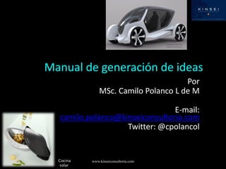 Manual de generación de ideas
                                      Por
               MSc. Camilo Polanco L de M

                                E-mail:
  camilo.polanco@kinseiconsultoria.com
                   Twitter: @cpolancol


  Cocina   www.kinseiconsultoria.com
  solar
 