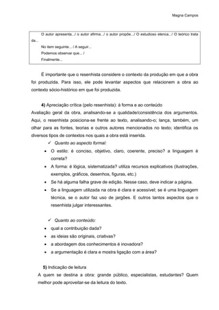 Magna Campos
O autor apresenta.../ o autor afirma.../ o autor propõe.../ O estudioso elenca.../ O teórico trata
da...
No item seguinte... / A seguir...
Podemos observar que... /
Finalmente...
É importante que o resenhista considere o contexto da produção em que a obra
foi produzida. Para isso, ele pode levantar aspectos que relacionem a obra ao
contexto sócio-histórico em que foi produzida.
4) Apreciação crítica (pelo resenhista): à forma e ao conteúdo
Avaliação geral da obra, analisando-se a qualidade/consistência dos argumentos.
Aqui, o resenhista posiciona-se frente ao texto, analisando-o; lança, também, um
olhar para as fontes, teorias e outros autores mencionados no texto; identifica os
diversos tipos de contextos nos quais a obra está inserida.
 Quanto ao aspecto formal:
 O estilo: é conciso, objetivo, claro, coerente, preciso? a linguagem é
correta?
 A forma: é lógica, sistematizada? utiliza recursos explicativos (ilustrações,
exemplos, gráficos, desenhos, figuras, etc.)
 Se há alguma falha grave de edição. Nesse caso, deve indicar a página.
 Se a linguagem utilizada na obra é clara e acessível; se é uma linguagem
técnica, se o autor faz uso de jargões. E outros tantos aspectos que o
resenhista julgar interessantes.
 Quanto ao conteúdo:
 qual a contribuição dada?
 as ideias são originais, criativas?
 a abordagem dos conhecimentos é inovadora?
 a argumentação é clara e mostra ligação com a área?
5) Indicação de leitura
A quem se destina a obra: grande público, especialistas, estudantes? Quem
melhor pode aproveitar-se da leitura do texto.
 