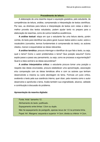 Manual de gêneros acadêmicos
Procedimento de leitura:
A elaboração de uma resenha requer a aquisição gradativa, pelo estudante, de
competências de leitura, análise, compreensão e interpretação de textos científicos.
Por isso, as diretrizes para leitura e interpretação de textos com vistas a obter o
melhor proveito dos textos estudados, podem ajudar tanto no preparo para a
elaboração de resenhas, como de outros trabalhos acadêmicos.
A análise textual: etapa em que o estudante faz uma leitura atenta, porém
corrida, do texto para identificar seu plano geral; buscar dados sobre o autor, sobre o
vocabulário (conceitos, termos fundamentais à compreensão do texto), os autores
citados, marcar e esquematizar as ideias relevantes.
A análise temática: procura interrogar e identificar do que fala o texto, ou seja,
qual o tema? Como o autor problematiza o tema? Que posição assume? Como
expõe passo a passo seu pensamento, ou seja, como se processa a argumentação?
Qual é a ideia central e as ideias secundárias?
A análise interpretativa crítica: o estudante procura tomar uma posição a
respeito das ideias enunciadas, procura estabelecer uma aproximação, associação
e/ou comparação com as ideias temáticas afins e com os autores que tenham
desenvolvido a mesma ou outra abordagem do tema. Formula um juízo crítico,
avaliando o texto pela sua coerência interna, quer dizer, pela maneira como o autor
desenvolve e aprofunda o tema. Avalia também sua originalidade, alcance, validade
e contribuição à discussão do problema.
Apresentação da resenha digitada:
Fonte: Arial / tamanho 12.
Alinhamento do texto: justificado.
Espaçamento entre linhas 1,5cm ou duplo.
Não há espaçamento de parágrafo, apenas recuo de 1,5 na primeira linha.
Papel: A4. /Margens: esquerda e superior  3cm; direita ou inferior  2cm.
 