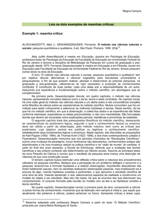 Magna Campos
Leia os dois exemplos de resenhas críticas:
Exemplo 1: resenha crítica:
ALVES-MAZZOTTI, Alda J.; GEWANDSZNAJDER, Fernando. O método nas ciências naturais e
sociais: pesquisa quantitativa e qualitativa. 2.ed. São Paulo: Pioneira, 1999. 203p
10
.
Alda Judith Alves-Mazzotti é mestre em Educação, doutora em Psicologia da Educação,
professora titular de Psicologia da Educação da Faculdade de Educação da Universidade Federal do
Rio de Janeiro e leciona a disciplina de Metodologia da Pesquisa em cursos de graduação e pós-
graduação desde 1975. Fernando Gewandsznajder é mestre em Educação e em Filosofia, doutor em
Educação pela Faculdade de Educação da Universidade Federal do Rio de Janeiro. Ambos possuem
outras obras na área da Educação.
O livro “O método nas ciências naturais e sociais: pesquisa quantitativa e qualitativa” tem
por objetivo discutir alternativas e oferecer sugestões para estudantes universitários e
pesquisadores, a fim de que possam realizar, planejar e desenvolver as próprias pesquisas, na
graduação e pós-graduação, utilizando-se do rigor necessário à produção de conhecimentos
confiáveis. É constituído de duas partes, cada uma delas sob a responsabilidade de um autor,
traduzindo sua experiência e fundamentação sobre o método científico, em abordagens que se
complementam.
Na primeira parte, Gewandsznajder discute, em quatro capítulos, o método nas ciências
naturais, apresentando conceitos básicos como o da lei, teoria e teste controlado. No capítulo inicial,
há uma visão geral do método nas ciências naturais e um alerta sobre a não concordância completa
entre filósofos da ciência sobre as características do método científico. Muitos concordam que há um
método para testar criticamente e selecionar as melhores hipóteses e teorias. Neste sentido, diz-se
que há um método cientifico, em que a observação, a coleta dos dados e as experiências são feitas
conforme interesses, expectativas ou ideias preconcebidas, e não com neutralidade. São formuladas
teorias que devem ser encaradas como explicações parciais, hipotéticas e provisórias da realidade.
O segundo capítulo trata dos pressupostos filosóficos do método científico, destacando
as características do positivismo lógico, segundo o qual o conhecimento factual ou empírico
deve ser obtido a partir da observação, pelo método indutivo, bem como as críticas aos
positivistas, cujo objetivo central era justificar ou legitimar o conhecimento científico,
estabelecendo seus fundamentos lógicos e empíricos. Neste capítulo, são discutidas as proposições
de Karl Popper (1902- 1994), de Thomas Kuhn (1922- 1996), e dos mais contemporâneos Lakatos e
Feyerabend. Gewandsznajder menciona que nos períodos chamados de “Revoluções Científicas”,
ocorre uma mudança de paradigma; novos fenômenos são descobertos, conhecimentos antigos são
abandonados e há uma mudança radical na prática científica e na “visão de mundo” do cientista. A
partir do final dos anos sessenta, a Escola de Edimburgo, defende que a avaliação das teorias
científicas e seu próprio conteúdo são determinados por fatores sociais. Assume as principais teses
da nova Filosofia da Ciência e conclui que o resultado da pesquisa seria menos uma descrição da
natureza do que uma construção social.
O terceiro capítulo busca estimular uma reflexão crítica sobre a natureza dos procedimentos
utilizados na pesquisa científica. Destaca que a percepção de um problema deflagra o raciocínio e a
pesquisa, levando-nos a formular hipóteses e a realizar observações. Importantes descobertas não
foram totalmente casuais, nem os cientistas realizavam observações passivas, mas mobilizavam-se à
procura de algo, criando hipóteses ousadas e pertinentes, o que aproxima a atividade científica de
uma obra de arte. Visando apreender o real, selecionamos aspectos da realidade e construímos um
modelo do objeto a ser estudado. Mas isto não basta: há que se enunciar leis que descrevam seu
comportamento. O conjunto formado pela reunião do modelo com as leis e as hipóteses constitui a
teoria científica.
No quarto capítulo, Gewandsznajder conclui a primeira parte da obra, comparando a ciência
a outras formas de conhecimento, mostrando que tal distinção nem sempre é nítida e, que aquilo que
atualmente não pertence à ciência, poderá pertencer no futuro. Apresenta críticas a áreas cujos
10
Resenha adaptada pela professora Magna Campos a partir do texto “O Método Científico”,
produzido por Joana Maria Rodrigues Di Santo.
 