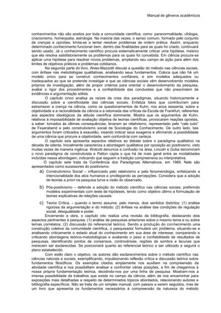 Manual de gêneros acadêmicos
conhecimentos não são aceitos por toda a comunidade científica, como: paranormalidade, ufologia,
criacionismo, homeopatia, astrologia. Na maioria das vezes, o senso comum, formado pelo conjunto
de crenças e opiniões, limita-se a tentar resolver problemas de ordem prática. Assim, enquanto
determinado conhecimento funcionar bem, dentro das finalidades para as quais foi criado, continuará
sendo usado. Já o conhecimento científico procura sistematicamente criticar uma hipótese, mesmo
que ela resolva satisfatoriamente os problemas para os quais foi concebida. Em ciência procura-se
aplicar uma hipótese para resolver novos problemas, ampliando seu campo de ação para além dos
limites de objetivos práticos e problemas cotidianos.
Na segunda parte do livro, Alves-Mazzotti discute a questão do método nas ciências sociais,
com ênfase nas metodologias qualitativas, analisando seus fundamentos. Coloca que não há um
modelo único para se construir conhecimentos confiáveis, e sim modelos adequados ou
inadequados ao que se pretende investigar e que as ciências sociais vêm desenvolvendo modelos
próprios de investigação, além de propor critérios para orientar o desenvolvimento da pesquisa,
avaliar o rigor dos procedimentos e a confiabilidade das conclusões que não prescindem de
evidências e argumentação sólida.
O capítulo cinco analisa as raízes da crise dos paradigmas, situando historicamente a
discussão sobre a cientificidade das ciências sociais. Enfatiza fatos que contribuíram para
estremecer a crença na ciência, como os questionamentos de Kuhn, nos anos sessenta, sobre a
objetividade e a racionalidade da ciência e a retomada das críticas da Escola de Frankfurt, referentes
aos aspectos ideológicos da atitude científica dominante. Mostra que os argumentos de Kuhn,
relativos à impossibilidade de avaliação objetiva de teorias científicas, provocaram reações opostas,
a saber: tomados às últimas consequências, levaram ao relativismo, representado pelo “vale tudo”
de Feyerabend e pelo construtivismo social da Sociologia do Conhecimento. De outro lado, tais
argumentos foram criticados à exaustão, visando indicar seus exageros e afirmando a possibilidade
de uma ciência que procure a objetividade, sem confundi-la com certeza.
O capítulo seis apresenta aspectos relativos ao debate sobre o paradigma qualitativo na
década de oitenta. Inicialmente caracteriza a abordagem qualitativa por oposição ao positivismo, visto
muitas vezes de maneira ingênua. Wolcott denuncia a confusão na área, Lincoln e Guba denominam
o novo paradigma de construtivista e Patton capta o que há de mais geral entre as modalidades
incluídas nessa abordagem, indicando que seguem a tradição compreensiva ou interpretativa.
O capítulo sete trata da Conferência dos Paradigmas Alternativos, em 1989. Nele são
apresentados como sucessores do positivismo:
a) Construtivismo Social – influenciado pelo relativismo e pela fenomenologia, enfatizando a
intencionalidade dos atos humanos e privilegiando as percepções. Considera que a adoção
de teorias a priori na pesquisa turva a visão do observado.
b) Pós-positivismo – defende a adoção do método científico nas ciências sociais, preferindo
modelos experimentais com teste de hipóteses, tendo como objetivo último a formulação de
teorias explicativas de relações causais.
c) Teoria Crítica, - quando o termo assume, pelo menos, dois sentidos distintos: (1) análise
rigorosa da argumentação e do método; (2) ênfase na análise das condições de regulação
social, desigualdade e poder.
Encerrando a obra, o capítulo oito realiza uma revisão da bibliografia, destacando dois
aspectos pertinentes à pesquisa: (1) análise de pesquisas anteriores sobre o mesmo tema e ou sobre
temas correlatos; (2) discussão do referencial teórico. Sendo a produção do conhecimento uma
construção coletiva da comunidade científica, o pesquisador formulará um problema, situando-se e
analisando criticamente o estado atual do conhecimento em sua área de interesse, comparando e
criticando abordagens teórico-metodológicas e avaliando o peso e confiabilidade de resultados de
pesquisas, identificando pontos de consensos, controvérsias, regiões de sombra e lacunas que
merecem ser esclarecidas. Se posicionará quanto ao referencial teórico a ser utilizado e seguirá o
plano estabelecido.
Com estilo claro o objetivo, os autores dão esclarecimentos sobre o método científico nas
ciências naturais e sociais, exemplificando, impulsionando reflexão crítica e discussão teórica sobre
fundamentos filosóficos. Os exemplos citados amplamente nos auxiliam na compreensão da
atividade científica e nos possibilitam analisar e confrontar várias posições, a fim de chegarmos à
nossa própria fundamentação teórica, decidindo-nos por uma linha de pesquisa. Mostram-nos a
imensa possibilidade de trabalhos que existe no campo da ciência, além de nos encaminhar para
exposições mais detalhadas a respeito de determinados tópicos abordados, relacionando autores e
bibliografia específicos. Não se trata de um simples manual, com passos a serem seguidos, mas de
um livro que apresenta os fundamentos necessários à compreensão da natureza do método
 