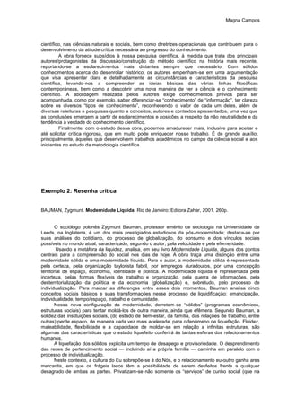 Magna Campos
científico, nas ciências naturais e sociais, bem como diretrizes operacionais que contribuem para o
desenvolvimento da atitude crítica necessária ao progresso do conhecimento.
A obra fornece subsídios à nossa pesquisa científica, à medida que trata dos principais
autores/protagonistas da discussão/construção do método científico na história mais recente,
reportando-se a esclarecimentos mais distantes sempre que necessário. Com sólidos
conhecimentos acerca do desenrolar histórico, os autores empenham-se em uma argumentação
que visa apresentar clara e detalhadamente as circunstâncias e características da pesquisa
científica, levando-nos a compreender as ideias básicas das várias linhas filosóficas
contemporâneas, bem como a descobrir uma nova maneira de ver a ciência e o conhecimento
científico. A abordagem realizada pelos autores exige conhecimentos prévios para ser
acompanhada, como por exemplo, saber diferenciar-se “conhecimento” de “informação”, ter clareza
sobre os diversos “tipos de conhecimento”, reconhecendo o valor de cada um deles, além de
diversas releituras e pesquisas quanto a conceitos, autores e contextos apresentados, uma vez que
as conclusões emergem a partir de esclarecimentos e posições a respeito da não neutralidade e da
tendência à verdade do conhecimento científico.
Finalmente, com o estudo dessa obra, podemos amadurecer mais, inclusive para aceitar e
até solicitar crítica rigorosa, que em muito pode enriquecer nosso trabalho. É de grande auxílio,
principalmente, àqueles que desenvolvem trabalhos acadêmicos no campo da ciência social e aos
iniciantes no estudo da metodologia científica.
Exemplo 2: Resenha crítica
BAUMAN, Zygmunt. Modernidade Líquida. Rio de Janeiro: Editora Zahar, 2001. 260p.
O sociólogo polonês Zygmunt Bauman, professor emérito de sociologia na Universidade de
Leeds, na Inglaterra, é um dos mais prestigiados estudiosos da pós-modernidade; destaca-se por
suas análises do cotidiano, do processo de globalização, do consumo e dos vínculos sociais
possíveis no mundo atual, caracterizado, segundo o autor, pela velocidade e pela efemeridade.
Usando a metáfora da liquidez, analisa, em seu livro Modernidade Líquida, alguns dos pontos
centrais para a compreensão do social nos dias de hoje. A obra traça uma distinção entre uma
modernidade sólida e uma modernidade líquida. Para o autor, a modernidade sólida é representada
pela certeza, pela organização taylorista fabril, por empregos duradouros, por uma concepção
territorial de espaço, economia, identidade e política. A modernidade líquida é representada pela
incerteza, pelas formas flexíveis de trabalho e organização, pela guerra de informações, pela
desterritorialização da política e da economia (globalização) e, sobretudo, pelo processo de
individualização. Para marcar as diferenças entre esses dois momentos, Bauman analisa cinco
conceitos sociais básicos e suas transformações nesse processo de liquidificação: emancipação,
individualidade, tempo/espaço, trabalho e comunidade.
Nessa nova configuração da modernidade, derretem-se “sólidos” (programas econômicos,
estruturas sociais) para tentar moldá-los de outra maneira, ainda que efêmera. Segundo Bauman, a
solidez das instituições sociais, (do estado de bem-estar, da família, das relações de trabalho, entre
outras) perde espaço, de maneira cada vez mais acelerada, para o fenômeno de liquefação. Fluidez,
maleabilidade, flexibilidade e a capacidade de moldar-se em relação a infinitas estruturas, são
algumas das características que o estado liquefeito conferirá às tantas esferas dos relacionamentos
humanos.
A liquefação dos sólidos explicita um tempo de desapego e provisoriedade. O desprendimento
das redes de pertencimento social — incluindo aí a própria família — caminha em paralelo com o
processo de individualização.
Neste contexto, a cultura do Eu sobrepõe-se à do Nós, e o relacionamento eu-outro ganha ares
mercantis, em que os frágeis laços têm a possibilidade de serem desfeitos frente a qualquer
desagrado de ambas as partes. Privatizam-se não somente os “serviços” de cunho social (que na
 