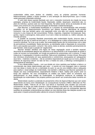 Manual de gêneros acadêmicos
modernidade sólida eram direitos do cidadão), como as próprias parcerias humanas.
Relacionamentos voláteis e fluidos remetem a uma sensação de descompromisso, que é muitas
vezes associada à liberdade individual.
O outro lado dessa suposta liberdade vem com o crescente movimento de criação de novas
patologias, próprias da modernidade líquida. Depressão, solidão, desamparo, isolamento são, no
plano do indivíduo, queixas cada vez mais frequentes. Na esfera social, temos as exclusões de toda
ordem como sintoma de uma perversa sensação de liberdade e desterritorialização.
Para Bauman, a modernidade liquidificada (e o processo de individualização nela embutido)
possibilitou um tal desenvolvimento econômico que oferece diversas alternativas de escolha
(consumo), mas que também gerou uma separação entre uma elite com grande capacidade de
consumo e uma massa de não consumidores. Pobres, migrantes, imigrantes, homossexuais, feios,
gordos, negros e estrangeiros, todos pairam no ar sob o rótulo da exclusão ou, melhor colocado, da
inclusão perversa.
A questão da (suposta) liberdade preconizada pela modernidade líquida, torna-se clara a
percepção de que ser ou sentir-se livre para ir, vir e desapegar-se é status proporcional ao poder de
consumo individual. Ter é ser e ser é estar. Na modernidade líquida não há compromisso com a ideia
de permanência e durabilidade. Neste panorama, as identidades estão à disposição do consumidor.
Ser é, para aqueles que podem, consumir. Aos outros, todos os demais, excluídos perversamente do
jogo ter/estar, resta ocupar a posição de “vagabundos”.
Bauman também identifica uma lógica de nessa segregação social e também espacial,
decorrente da sensibilidade alérgica aos estranhos e ao desconhecido e da incapacidade de aceitar e
cuidar do humano na humanidade, em função da ausência de compromisso com o próximo. O medo
instaura-se. A segregação é imposta e escolhida. Opta-se por estabelecer vínculos virtuais. Boa parte
dos indivíduos encarcerados em seus apartamentos e condomínios, preocupados em salvaguardar
seus bens – materiais e imateriais – não se considera responsável por aquilo que os muros, grades e
sistemas de segurança deixam do lado de fora: a miséria do outro, a diferença constrangedora e
desagradável do estrangeiro.
O livro Modernidade Líquida – com sua divisão em cinco capítulos que facilitam a leitura e a
compreensão das ideias desenvolvidas pelo autor – é escrito em uma linguagem clara e coerente
com tais ideias e mostra não só a criatividade do autor no uso de uma metáfora clara e adequada
para explicar o atual estágio da modernidade, mas também a diferença que Bauman apresenta em
relação aos seus contemporâneos, especialmente Giddens e Beck, citados pelo próprio autor ao
longo dos capítulos. Há uma convergência na análise que fazem sobre os processos que
desembocaram no atual estágio da modernidade. A divergência mostra-se na avaliação da
liquidificação da modernidade e dos projetos políticos que devem ser construídos deste momento em
diante.
Modernidade Líquida é a extensão do pensamento crítico de Zygmunt Bauman que vem sendo
desenvolvido em livros como Globalização: as consequências humanas (1999) e Mal-estar da Pós-
Modernidade (1998). Trata-se de um livro cuja leitura é importante para aqueles que procuram
compreender as forças que estão tornando a nossa existência mais flexível, mas, simultaneamente,
insegura e incerta. Além disso, o texto é uma leitura fundamental para se compreender algumas
questões da sociedade contemporânea que afetam as mais distintas áreas das relações sociais e nas
quais pese o impacto produzido pelos valores do consumo hodiernamente.
 