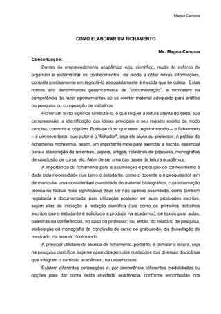 Magna Campos
COMO ELABORAR UM FICHAMENTO
Ms. Magna Campos
Conceituação:
Dentro do empreendimento acadêmico e/ou científico, muito do esforço de
organizar e sistematizar os conhecimentos, de modo a obter novas informações,
consiste precisamente em registrá-lo adequadamente à medida que se coleta. Estas
rotinas são denominadas genericamente de ”documentação”, e consistem na
competência de fazer apontamentos ao se coletar material adequado para análise
ou pesquisa ou composição de trabalhos.
Fichar um texto significa sintetizá-lo, o que requer a leitura atenta do texto, sua
compreensão, a identificação das ideias principais e seu registro escrito de modo
conciso, coerente e objetivo. Pode-se dizer que esse registro escrito – o fichamento
– é um novo texto, cujo autor é o "fichador", seja ele aluno ou professor. A prática do
fichamento representa, assim, um importante meio para exercitar a escrita, essencial
para a elaboração de resenhas, papers, artigos, relatórios de pesquisa, monografias
de conclusão de curso, etc. Além de ser uma das bases da leitura acadêmica.
A importância do fichamento para a assimilação e produção do conhecimento é
dada pela necessidade que tanto o estudante, como o docente e o pesquisador têm
de manipular uma considerável quantidade de material bibliográfico, cuja informação
teórica ou factual mais significativa deve ser não apenas assimilada, como também
registrada e documentada, para utilização posterior em suas produções escritas,
sejam elas de iniciação à redação científica (tais como os primeiros trabalhos
escritos que o estudante é solicitado a produzir na academia); de textos para aulas,
palestras ou conferências, no caso do professor; ou, então, do relatório de pesquisa,
elaboração da monografia de conclusão de curso do graduando, da dissertação de
mestrado, da tese do doutorando.
A principal utilidade da técnica de fichamento, portanto, é otimizar a leitura, seja
na pesquisa científica, seja na aprendizagem dos conteúdos das diversas disciplinas
que integram o currículo acadêmico, na universidade.
Existem diferentes concepções e, por decorrência, diferentes modalidades ou
opções para dar conta desta atividade acadêmica, conforme encontradas nos
 