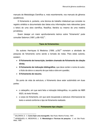 Manual de gêneros acadêmicos
manuais de Metodologia Científica e, mais recentemente, nos manuais de gêneros
acadêmicos.
O fichamento é, portanto, uma técnica de trabalho intelectual que consiste no
registro sintético e documentado das ideias e/ou informações mais relevantes (para
o leitor) de uma obra científica, filosófica, literária ou mesmo de uma matéria
jornalística.
Quem desejar um maior aprofundamento teórico sobre “fichamento” pode
consultar Salomon (1997, p.88-102)11
.
Tipos de fichamentos:
Os autores Henriques & Medeiros (1999, p.59)12
nomeiam a atividade de
pesquisa de fichamento como sendo a tomada de notas. Para estes autores,
existem:
 O fichamento de transcrição, também chamado de fichamento de citação
direta;
 O fichamento de indicação bibliográfica, que deve conter o nome do autor,
o título da obra e o assunto de que trata a obra em questão;
 O fichamento de resumo.
Do ponto de vista da estrutura, o fichamento deve estar subdividido em duas
partes:
 o cabeçalho, em que será feita a indicação bibliográfica, no padrão da NBR
6023, do texto fichado;
 o corpo do fichamento, em que será recuperada a estrutura informacional do
texto e variará conforme o tipo de fichamento realizado.
1. Fichamento tipo citação:
11
SALOMON, D. V. Como fazer uma monografia. São Paulo: Martins Fontes, 1997.
12
HENRIQUES, A.; MEDEIROS, J. B. Metodologia e Técnicas de pesquisa. 2. ed. São Paulo:
Atlas, 1999.
 