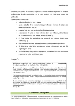 Magna Campos
Aplica-se para partes de obras ou capítulos. Consiste na transcrição fiel de trechos
fundamentais da obra estudada e é o mais comum no início dos cursos de
graduação.
Obedece algumas normas:
 toda citação deve vir entre aspas;
 após a citação, deve constar entre parênteses o número da página de
onde foi extraída a citação;
 a transcrição tem que ser textual e não esquemática;
 a supressão de uma ou mais palavras deve ser indicada, utilizando-se
no local da omissão, três pontos, entre colchetes [...].
 e) Nos casos de acréscimos ou comentários, colocar dentro dos
colchetes [ ].
 O fichamento não deve conter opiniões ou posicionamentos do leitor.
 O fichamento não deve acrescentar novas informações ao que foi
exposto pelo texto.
 Se houver erros de grafia ou gramaticais, copia-se como está no original
e escreve-se entre parênteses (sic).
Exemplo13
:
MARCONI, M.A; LAKATOS, E.M. Ciência e conhecimento Científico. In: ______. Metodologia
do trabalho científico. 4. ed. São Paulo: Atlas, 1995. p.08-22.
“O conhecimento popular e o científico possui objetivo comum, mas o que os diferencia é a
forma, o modo e os instrumentos do ‘conhecer’. Uma das diferenças é quanto à condição ou
possibilidade de se comprovar o conhecimento que se adquire no trato direto com as coisas e
o ser humano”. (p.10).
“Além de ser uma sistematização de conhecimentos, [...] ciência é um conjunto de proposições
logicamente correlacionadas sobre o comportamento de certos fenômenos que se deseja
estudar.” (p. 12-13)
“O conhecimento popular caracterisa-se (sic) por ser predominantemente: superficial, isto é
conforma-se com a aparência, com aquilo que se pode comprovar simplesmente estando junto
das coisas: expressa-se por frases como ‘porque o vi’, ‘porque o senti’, ‘porque o disseram’,
‘porque todo mundo
diz’ “. (p.15)
2. Fichamento bibliográfico:
13
As fichas aqui elaboradas não correspondem ao conteúdo e páginas do livro de Marconi e Lakatos.
Essas fichas foram elaboradas, pela autora desse material, apenas para fins didáticos.
 