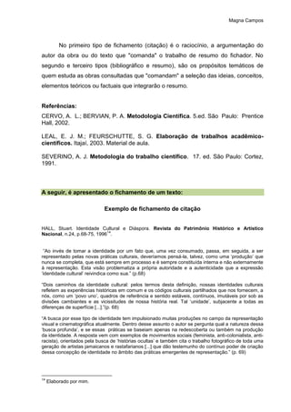 Magna Campos
No primeiro tipo de fichamento (citação) é o raciocínio, a argumentação do
autor da obra ou do texto que "comanda" o trabalho de resumo do fichador. No
segundo e terceiro tipos (bibliográfico e resumo), são os propósitos temáticos de
quem estuda as obras consultadas que "comandam" a seleção das ideias, conceitos,
elementos teóricos ou factuais que integrarão o resumo.
Referências:
CERVO, A. L.; BERVIAN, P. A. Metodologia Científica. 5.ed. São Paulo: Prentice
Hall, 2002.
LEAL, E. J. M.; FEURSCHUTTE, S. G. Elaboração de trabalhos acadêmico-
científicos. Itajaí, 2003. Material de aula.
SEVERINO, A. J. Metodologia do trabalho científico. 17. ed. São Paulo: Cortez,
1991.
A seguir, é apresentado o fichamento de um texto:
Exemplo de fichamento de citação
HALL, Stuart. Identidade Cultural e Diáspora. Revista do Patrimônio Histórico e Artístico
Nacional, n.24, p.68-75, 1996
14
.
“Ao invés de tomar a identidade por um fato que, uma vez consumado, passa, em seguida, a ser
representado pelas novas práticas culturais, deveríamos pensá-la, talvez, como uma ‘produção’ que
nunca se completa, que está sempre em processo e é sempre constituída interna e não externamente
à representação. Esta visão problematiza a própria autoridade e a autenticidade que a expressão
‘identidade cultural’ reivindica como sua.” (p.68)
“Dois caminhos da identidade cultural: pelos termos desta definição, nossas identidades culturais
refletem as experiências históricas em comum e os códigos culturais partilhados que nos fornecem, a
nós, como um ‘povo uno’, quadros de referência e sentido estáveis, contínuos, imutáveis por sob as
divisões cambiantes e as vicissitudes de nossa história real. Tal ‘unidade’, subjacente a todas as
diferenças de superfície [...].”(p. 68)
“A busca por esse tipo de identidade tem impulsionado muitas produções no campo da representação
visual e cinematográfica atualmente. Dentro desse assunto o autor se pergunta qual a natureza dessa
‘busca profunda’, e se essas práticas se baseiam apenas na redescoberta ou também na produção
da identidade. A resposta vem com exemplos de movimentos sociais (feminista, anti-colonialista, anti-
racista), orientados pela busca de ‘histórias ocultas’ e também cita o trabalho fotográfico de toda uma
geração de artistas jamaicanos e rastafarianos [...] que dão testemunho do contínuo poder de criação
dessa concepção de identidade no âmbito das práticas emergentes de representação.” (p. 69)
14
Elaborado por mim.
 
