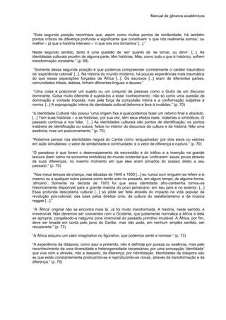 Manual de gêneros acadêmicos
“Esta segunda posição reconhece que, assim como muitos pontos de similaridade, há também
pontos críticos de diferença profunda e significante que constituem ‘o que nós realmente somos’; ou
melhor – já que a história interveio – ‘o que nós nos tornamos’ [...].”
Neste segundo sentido, tanto é uma questão de ‘ser’ quanto de ‘se tornar, ou devir’. [...]. As
identidades culturais provêm de alguma parte, têm histórias. Mas, como tudo o que é histórico, sofrem
transformação constante.” (p. 69)
“Somente dessa segunda posição é que podemos compreender corretamente o caráter traumático
da ‘experiência colonial’ [...]. Na história do mundo moderno, há poucas experiências mais traumática
do que essas separações forçadas da África [...]. Os escravos [...] eram de diferentes países,
comunidades tribais, aldeias, tinham diferentes línguas e deuses.”
“Uma coisa é posicionar um sujeito ou um conjunto de pessoas como o Outro de um discurso
dominante. Coisa muito diferente é sujeitá-los a esse ‘conhecimento’, não só como uma questão de
dominação e vontade imposta, mas pela força da compulsão íntima e a conformação subjetiva à
norma. [...] A expropriação íntima da identidade cultural deforma e leva à invalidez.” (p. 70)
“A Identidade Cultural não possui “uma origem fixa à qual podemos fazer um retorno final e absoluto.
[...] Tem suas histórias – e as histórias, por sua vez, têm seus efeitos reais, materiais e simbólicos. O
passado continua a nos falar. [...] As identidades culturais são pontos de identificação, os pontos
instáveis de identificação ou sutura, feitos no interior do discursos da cultura e da história. Não uma
essência, mas um posicionamento.” (p. 70)
“Podemos pensar nas identidades negras do Caribe como ‘enquadradas’ por dois eixos ou vetores
em ação simultânea: o vetor de similaridade e continuidade; e o vetor de diferença e ruptura.” (p. 70)
“O paradoxo é que foram o desenraizamento da escravidão e do tráfico e a inserção na grande
lavoura (bem como na economia simbólica) do mundo ocidental que ‘unificaram’ esses povos através
de suas diferenças, no mesmo momento em que eles eram privados do acesso direto a seu
passado.” (p. 70)
“Nos meus tempos de criança, nas décadas de 1940 e 1950 [...] eu nunca ouvi ninguém se referir a si
mesmo ou a qualquer outra pessoa como tendo sido no passado, em algum tempo, de alguma forma,
‘africano’. Somente na década de 1970 foi que essa identidade afro-caribenha tornou-se
historicamente disponível para a grande maioria do povo jamaicano, em seu país e no exterior. [...]
Essa profunda descoberta cultural [...] só pôde ser feita através do impacto na vida popular da
revolução pós-colonial, das lutas pelos direitos civis, da cultura do rastafarianismo e da música
reggae [...].”
“A ‘África’ original não se encontra mais lá. Já foi muito transformada. A história, neste sentido, é
irreversível. Não devemos ser coniventes com o Ocidente, que justamente normaliza a África e dela
se apropria, congelando-a nalguma zona imemorial do passado primitivo imutável. A África, por fim,
deve ser levada em conta pelo povo do Caribe, mas não pode, em nenhum simples sentido, ser
recuperada.” (p. 73)
“A África adquiriu um valor imaginativo ou figurativo, que podemos sentir e nomear.” (p. 73)
“A experiência da diáspora, como aqui a pretendo, não é definida por pureza ou essência, mas pelo
reconhecimento de uma diversidade e heterogeneidade necessárias; por uma concepção ‘identidade’
que vive com e através, não a despeito, da diferença; por hibridização. Identidades de diáspora são
as que estão constantemente produzindo-se e reproduzindo-se novas, através da transformação e da
diferença.” (p. 75)
 