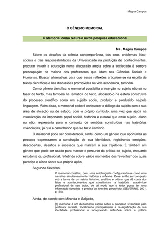 Magna Campos
O GÊNERO MEMORIAL
O Memorial como recurso na/da pesquisa educacional
Ms. Magna Campos
Sobre os desafios da ciência contemporânea, dos seus problemas ético-
sociais e das responsabilidades da Universidade na produção de conhecimentos,
procurar inserir a educação numa discussão ampla sobre a sociedade é sempre
preocupação da maioria dos professores que lidam nas Ciências Sociais e
Humanas. Buscar alternativas para que essas reflexões articulem-se na escrita de
textos científicos e nas discussões promovidas na vida acadêmica, também.
Como gênero científico, o memorial possibilita a inserção no sujeito não só no
fazer do texto, mas também na temática do texto, alocando-o na esfera construtiva
do processo científico como um sujeito social, produtor e produzido na/pela
linguagem. Além disso, o memorial poderá enriquecer o diálogo do sujeito com a sua
área de atuação ou de estudo, com o próprio currículo, uma vez que ajuda na
visualização do importante papel social, histórico e cultural que esse sujeito, aluno
ou não, representa para o conjunto de sentidos construídos nas trajetórias
vivenciadas, já que é caminhando que se faz o caminho.
O memorial pode ser considerado, ainda, como um gênero que oportuniza às
pessoas expressarem a construção de sua identidade, registrando emoções,
descobertas, desafios e sucessos que marcam a sua trajetória. É também um
gênero que pode ser usado para marcar o percurso da prática do sujeito, enquanto
estudante ou profissional, refletindo sobre vários momentos dos “eventos” dos quais
participa e ainda sobre sua própria ação.
Segundo Severino,
O memorial constitui, pois, uma autobiografia configurando-se como uma
narrativa simultaneamente histórica e reflexiva. Deve então ser composto
sob a forma de um relato histórico, analítico e crítico, que dê conta dos
fatos e acontecimentos que constituíram a trajetória acadêmico-
profissional de seu autor, de tal modo que o leitor possa ter uma
informação completa e precisa do itinerário percorrido. (SEVERINO, 2001,
p.175)
Ainda, de acordo com Miranda e Salgado,
[o] memorial é um depoimento escrito sobre o processo vivenciado pelo
professor cursista, focalizando principalmente a re-significação de sua
identidade profissional e incorporando reflexões sobre a prática
 