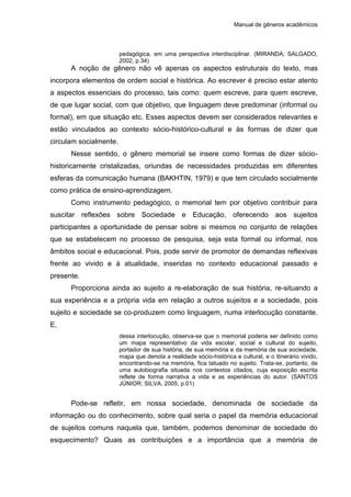 Manual de gêneros acadêmicos
pedagógica, em uma perspectiva interdisciplinar. (MIRANDA; SALGADO,
2002, p.34)
A noção de gênero não vê apenas os aspectos estruturais do texto, mas
incorpora elementos de ordem social e histórica. Ao escrever é preciso estar atento
a aspectos essenciais do processo, tais como: quem escreve, para quem escreve,
de que lugar social, com que objetivo, que linguagem deve predominar (informal ou
formal), em que situação etc. Esses aspectos devem ser considerados relevantes e
estão vinculados ao contexto sócio-histórico-cultural e às formas de dizer que
circulam socialmente.
Nesse sentido, o gênero memorial se insere como formas de dizer sócio-
historicamente cristalizadas, oriundas de necessidades produzidas em diferentes
esferas da comunicação humana (BAKHTIN, 1979) e que tem circulado socialmente
como prática de ensino-aprendizagem.
Como instrumento pedagógico, o memorial tem por objetivo contribuir para
suscitar reflexões sobre Sociedade e Educação, oferecendo aos sujeitos
participantes a oportunidade de pensar sobre si mesmos no conjunto de relações
que se estabelecem no processo de pesquisa, seja esta formal ou informal, nos
âmbitos social e educacional. Pois, pode servir de promotor de demandas reflexivas
frente ao vivido e à atualidade, inseridas no contexto educacional passado e
presente.
Proporciona ainda ao sujeito a re-elaboração de sua história, re-situando a
sua experiência e a própria vida em relação a outros sujeitos e a sociedade, pois
sujeito e sociedade se co-produzem como linguagem, numa interlocução constante.
E,
dessa interlocução, observa-se que o memorial poderia ser definido como
um mapa representativo da vida escolar, social e cultural do sujeito,
portador de sua história, de sua memória e da memória de sua sociedade,
mapa que denota a realidade sócio-histórica e cultural, e o itinerário vivido,
encontrando-se na memória, fica tatuado no sujeito. Trata-se, portanto, de
uma autobiografia situada nos contextos citados, cuja exposição escrita
reflete de forma narrativa a vida e as experiências do autor. (SANTOS
JÚNIOR; SILVA, 2005, p.01)
Pode-se refletir, em nossa sociedade, denominada de sociedade da
informação ou do conhecimento, sobre qual seria o papel da memória educacional
de sujeitos comuns naquela que, também, podemos denominar de sociedade do
esquecimento? Quais as contribuições e a importância que a memória de
 