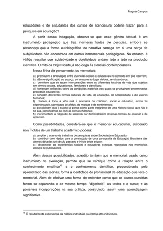 Magna Campos
educadores e de estudantes dos cursos de licenciatura poderia trazer para a
pesquisa em educação?
A partir dessa indagação, observa-se que esse gênero textual é um
instrumento pedagógico que traz inúmeras fontes de pesquisa, embora se
reconheça que a forma autobiográfica de narrativa carrega em si uma carga de
subjetividade não encontrada em outros instrumentais pedagógicos. No entanto, é
válido ressaltar que subjetividade e objetividade andam lado a lado na produção
científica. O mito da objetividade já não cega às ciências contemporâneas.
Nessa linha de pensamento, os memoriais:
a) promovem a articulação entre vivências sociais e educativas no contexto em que ocorrem;
b) dão re-significação ao espaço, ao tempo e ao lugar vividos, re-situando-os;
c) permitem que se teçam interconexões entre as diferentes histórias de vida dos sujeitos
em termos sociais, educacionais, familiares e científicos;
d) fomentam reflexões sobre as condições materiais nas quais se produziram determinados
processos educativos;
e) denotam diferentes formas culturais de vida, de educação, de sociabilidade e de valores
humanos;
f) trazem à tona a vida real e concreta do cotidiano social e educativo, como foi
experienciado, carregado de afetos, de marcas e de sentimentos;
g) possibilitam que o sujeito se pense como parte integrante de uma história social que não é
só sua, identificando-se com as demais histórias;
h) incrementam a religação de saberes por demonstrarem diversas formas de ensinar e de
aprender.
Como possibilidades, considera-se que o memorial educacional, elaborado
nos moldes de um trabalho acadêmico poderá:
a) ampliar o acervo de trabalhos de pesquisas sobre Sociedade e Educação;
b) contribuir com dados para a construção de uma cartografia da Educação Brasileira das
últimas décadas do século passado e início deste século;
c) disseminar as experiências sociais e educativas exitosas registradas nos memoriais
através de publicações.
Além dessas possibilidades, acredito também que o memorial, usado como
instrumento de avaliação, permite que se verifique como a relação entre o
conhecimento empírico15
e o conhecimento científico, proporcionado pelo
aprendizado das teorias, forma a identidade do profissional da educação que tece o
memorial. Além de efetivar uma forma de entender como que os alunos-cursistas
foram se deparando e ao mesmo tempo, “digerindo”, os textos e o curso; e as
possíveis incorporações na sua prática, construindo, assim uma aprendizagem
significativa.
15
É resultante da experiência da história individual ou coletiva dos indivíduos.
 