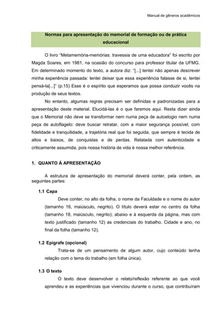 Manual de gêneros acadêmicos
Normas para apresentação do memorial de formação ou de prática
educacional
O livro “Metamemória-memórias: travessia de uma educadora” foi escrito por
Magda Soares, em 1981, na ocasião do concurso para professor titular da UFMG.
Em determinado momento do texto, a autora diz: “[...] tentei não apenas descrever
minha experiência passada: tentei deixar que essa experiência falasse de si, tentei
pensá-la[...]” (p.15) Esse é o espírito que esperamos que possa conduzir vocês na
produção de seus textos.
No entanto, algumas regras precisam ser definidas e padronizadas para a
apresentação deste material. Elucidá-las é o que faremos aqui. Resta dizer ainda
que o Memorial não deve se transformar nem numa peça de autoelogio nem numa
peça de autoflagelo: deve buscar retratar, com a maior segurança possível, com
fidelidade e tranquilidade, a trajetória real que foi seguida, que sempre é tecida de
altos e baixos, de conquistas e de perdas. Relatada com autenticidade e
criticamente assumida, pois nossa história de vida é nossa melhor referência.
1. QUANTO À APRESENTAÇÃO
A estrutura de apresentação do memorial deverá conter, pela ordem, as
seguintes partes:
1.1 Capa
Deve conter, no alto da folha, o nome da Faculdade e o nome do autor
(tamanho 16, maiúsculo, negrito). O título deverá estar no centro da folha
(tamanho 18, maiúsculo, negrito); abaixo e à esquerda da página, mas com
texto justificado (tamanho 12) as credenciais do trabalho. Cidade e ano, no
final da folha (tamanho 12).
1.2 Epígrafe (opcional)
Trata-se de um pensamento de algum autor, cujo conteúdo tenha
relação com o tema do trabalho (em folha única).
1.3 O texto
O texto deve desenvolver o relato/reflexão referente ao que você
aprendeu e as experiências que vivenciou durante o curso, que contribuíram
 