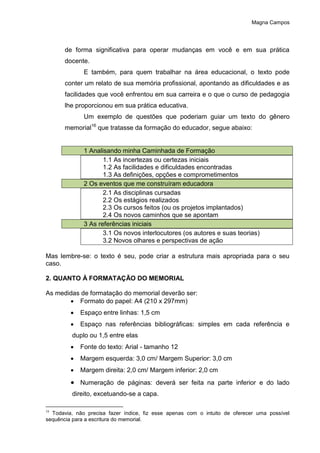 Magna Campos
de forma significativa para operar mudanças em você e em sua prática
docente.
E também, para quem trabalhar na área educacional, o texto pode
conter um relato de sua memória profissional, apontando as dificuldades e as
facilidades que você enfrentou em sua carreira e o que o curso de pedagogia
lhe proporcionou em sua prática educativa.
Um exemplo de questões que poderiam guiar um texto do gênero
memorial16
que tratasse da formação do educador, segue abaixo:
1 Analisando minha Caminhada de Formação
1.1 As incertezas ou certezas iniciais
1.2 As facilidades e dificuldades encontradas
1.3 As definições, opções e comprometimentos
2 Os eventos que me construíram educadora
2.1 As disciplinas cursadas
2.2 Os estágios realizados
2.3 Os cursos feitos (ou os projetos implantados)
2.4 Os novos caminhos que se apontam
3 As referências iniciais
3.1 Os novos interlocutores (os autores e suas teorias)
3.2 Novos olhares e perspectivas de ação
Mas lembre-se: o texto é seu, pode criar a estrutura mais apropriada para o seu
caso.
2. QUANTO À FORMATAÇÃO DO MEMORIAL
As medidas de formatação do memorial deverão ser:
 Formato do papel: A4 (210 x 297mm)
 Espaço entre linhas: 1,5 cm
 Espaço nas referências bibliográficas: simples em cada referência e
duplo ou 1,5 entre elas
 Fonte do texto: Arial - tamanho 12
 Margem esquerda: 3,0 cm/ Margem Superior: 3,0 cm
 Margem direita: 2,0 cm/ Margem inferior: 2,0 cm
 Numeração de páginas: deverá ser feita na parte inferior e do lado
direito, excetuando-se a capa.
16
Todavia, não precisa fazer índice, fiz esse apenas com o intuito de oferecer uma possível
sequência para a escritura do memorial.
 