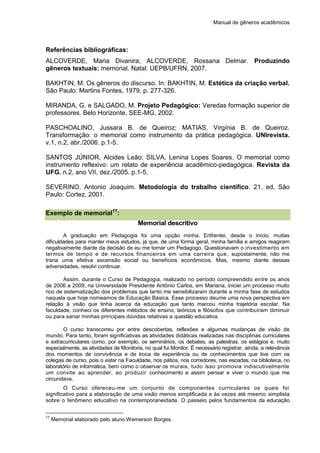 Manual de gêneros acadêmicos
Referências bibliográficas:
ALCOVERDE, Maria Divanira; ALCOVERDE, Rossana Delmar. Produzindo
gêneros textuais: memorial. Natal: UEPB/UFRN, 2007.
BAKHTIN, M. Os gêneros do discurso. In: BAKHTIN, M. Estética da criação verbal.
São Paulo: Martins Fontes, 1979, p. 277-326.
MIRANDA, G. e SALGADO, M. Projeto Pedagógico: Veredas formação superior de
professores. Belo Horizonte, SEE-MG, 2002.
PASCHOALINO, Jussara B. de Queiroz; MATIAS, Virgínia B. de Queiroz.
Transformação: o memorial como instrumento da prática pedagógica. UNIrevista.
v.1, n.2, abr./2006. p.1-5.
SANTOS JÚNIOR, Alcides Leão; SILVA, Lenina Lopes Soares. O memorial como
instrumento reflexivo: um relato de experiência acadêmico-pedagógica. Revista da
UFG. n.2, ano VII, dez./2005. p.1-5.
SEVERINO, Antonio Joaquim. Metodologia do trabalho científico. 21. ed, São
Paulo: Cortez, 2001.
Exemplo de memorial17
:
Memorial descritivo
A graduação em Pedagogia foi uma opção minha. Enfrentei, desde o início, muitas
dificuldades para manter meus estudos, já que, de uma forma geral, minha família e amigos reagiram
negativamente diante da decisão de eu me tornar um Pedagogo. Questionavam o investimento em
termos de tempo e de recursos financeiros em uma carreira que, supostamente, não me
traria uma efetiva ascensão social ou benefícios econômicos. Mas, mesmo diante dessas
adversidades, resolvi continuar.
Assim, durante o Curso de Pedagogia, realizado no período compreendido entre os anos
de 2006 a 2009, na Universidade Presidente Antônio Carlos, em Mariana, iniciei um processo muito
rico de sistematização dos problemas que tanto me sensibilizaram durante a minha fase de estudos
naquela que hoje nomeamos de Educação Básica. Esse processo deume uma nova perspectiva em
relação à visão que tinha acerca da educação que tanto marcou minha trajetória escolar. Na
faculdade, conheci os diferentes métodos de ensino, teóricos e filósofos que contribuíram diminuir
ou para sanar minhas principais dúvidas relativas a questão educativa.
O curso transcorreu por entre descobertas, reflexões e algumas mudanças de visão de
mundo. Para tanto, foram significativas as atividades didáticas realizadas nas disciplinas curriculares
e extracurriculares como, por exemplo, os seminários, os debates, as palestras, os estágios e, muito
especialmente, as atividades de Monitoria, no qual fui Monitor. É necessário registrar, ainda, a relevância
dos momentos de convivência e de troca de experiência ou de conhecimentos que tive com os
colegas de curso, pois o estar na Faculdade, nos pátios, nos corredores, nas escadas, na biblioteca, no
laboratório de informática, bem como o observar os murais, tudo isso promovia indiscutivelmente
um convite ao aprender, ao produzir conhecimento e assim pensar e viver o mundo que me
circundava.
O Curso ofereceu-me um conjunto de componentes curriculares os quais foi
significativo para a elaboração de uma visão menos simplificada e às vezes até mesmo simplista
sobre o fenômeno educativo na contemporaneidade. O passeio pelos fundamentos da educação
17
Memorial elaborado pelo aluno Wemerson Borges.
 