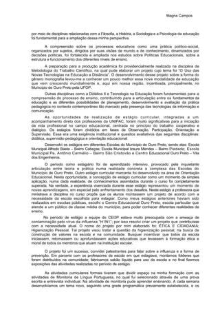 Magna Campos
por meio de disciplinas relacionadas com a Filosofia, a História, a Sociologia e a Psicologia da educação
foi fundamental para a ampliação dessa minha perspectiva.
A compreensão sobre os processos educativos como uma prática político-social,
organizados por sujeitos, dirigidos por suas visões de mundo e de conhecimento, dinamizados por
decisões políticas, foi fortalecida e ampliada nos estudos sobre Políticas Educacionais, sobre a
estrutura e funcionamento dos diferentes níveis de ensino.
A preparação para a produção acadêmica foi providencialmente realizada na disciplina de
Metodologia do Trabalho Científico, na qual pude elaborar um projeto cujo tema foi “O Uso das
Novas Tecnologias na Educação a Distância”. O desenvolvimento desse projeto sobre a forma do
gênero monografia levou-me a conhecer um pouco melhor essa nova modalidade de educação
que vem crescendo mundialmente e, aqui em nossa região, incentivada, principalmente, no
Município de Ouro Preto pela UFOP.
Outras disciplinas como a Didática II e Tecnologia na Educação foram fundamentais para a
compreensão do processo de ensino, contribuindo para a articulação entre os fundamentos da
educação e as diferentes possibilidades de planejamento, desenvolvimento e avaliação da prática
pedagógica no contexto contemporâneo tão marcado pela presença das tecnologias da informação e
comunicação.
As oportunidades de realização de estágio curricular, integradas a um
acompanhamento direto dos professores da UNIPAC, foram muito significativas para a iniciação
da vida profissional no campo educacional, centrada no princípio do trabalho cooperativo e
dialógico. Os estágios foram divididos em fases de Observação, Participação, Orientação e
Supervisão. Essa era uma exigência institucional e quesitos avaliativos das seguintes disciplinas:
didática, supervisão pedagógica e orientação educacional.
Desenvolvi os estágios em diferentes Escolas do Município de Ouro Preto, sendo elas: Escola
Municipal Alfredo Baeta – Bairro Cabeças; Escola Municipal Izaura Mendes – Bairro Piedade; Escola
Municipal Pe. Antônio Carmélio – Bairro São Cristovão e Centro Educacional Ouro Preto – Vila
dos Engenheiros.
O período como estagiário foi de aprendizado intensivo, provocado pela inquietante
articulação entre teoria e prática numa realidade concreta e complexa das Escolas do
Município de Ouro Preto. Outro estágio curricular marcante foi desenvolvido na área de Orientação
Educacional. Nesta oportunidade, a concepção de estágio curricular como um momento de simples
aplicação, numa dada realidade, de conhecimentos assimilados durante o curso foi completamente
superada. Na verdade, a experiência vivenciada durante esse estágio representou um momento de
novas aprendizagens, em especial pelo enfrentamento dos desafios. Neste estágio a professora que
ministrava a disciplina no curso propôs que os alunos montassem um projeto de acordo com a
necessidade da escola escolhida para estagiar. Como meus estágios anteriores haviam sido
realizados em escolas públicas, escolhi o Centro Educacional Ouro Preto, escola particular que
atende a um público de classe média do município, para poder conhecer diferentes realidades de
ensino.
No período de estágio a equipe do CEOP estava muito preocupada com a ameaça de
contaminação pelo vírus da influenza “H1N1”; por isso resolvi criar um projeto que contribuísse
com a necessidade atual. O nome do projeto por mim elaborado foi: ÉTICA E CIDADANIA:
Higienização Pessoal. Tal projeto visou tratar a questão da higienização pessoal, na busca de
construção de valores na escola e na comunidade. Busquei incentivar que todos da escola
iniciassem, retomassem ou aprofundassem ações educativas que levassem à formação ética e
moral de todos os membros que atuam na instituição escolar.
O projeto foi um sucesso, convidei palestrantes para falar sobre a influenza e a forma de
prevenção. Em parceria com os professores da escola em que estagiava, montamos folderes que
foram distribuídos na comunidade; fabricamos sabão líquido para uso da escola e no final fizemos
exposições das atividades realizadas no período de estágio.
As atividades curriculares formais tiveram que dividir espaço na minha formação com as
atividades de Monitoria de Língua Portuguesa, no qual fui selecionado através de uma prova
escrita e entrevista individual. Na atividade de monitoria pude aprender ensinando. A cada semana
desenvolvíamos um tema novo, seguindo uma grade programática previamente estabelecida, e os
 