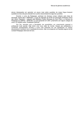 Manual de gêneros acadêmicos
alunos interessados em aprender um pouco mais sobre questões da nossa língua levavam
questões do dia-a-dia para estudarmos e juntos solucionássemos algumas questões.
Durante o curso de Pedagogia, participei de diversos cursos voltados para área de
educação, dentre eles o SIMPOED, o curso de extensão da UFOP em Educação ambiental, Fórum
das Letras, Papeando – realizado pela Biblioteca Pública Municipal de Ouro Preto, e a Semana da
Pedagogia da UNIPAC - SEPEUNI, no qual apresentei em 2007, juntamente com alguns colegas de
curso, um trabalho sobre “Avaliações Externas”.
Por fim, percebo que a faculdade me possibilitou um crescimento pessoal e
profissional muito grande. Hoje tenho uma nova visão de mundo. Graças aos professores e
conteúdos apresentados durante o curso criei interesse em me aperfeiçoar no campo
educacional e contribuir com a qualidade de ensino. Não me arrependo em hipótese alguma de ter
cursado Pedagogia, faria tudo de novo.
 