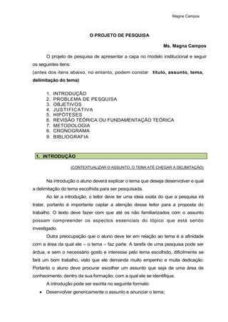Magna Campos
O PROJETO DE PESQUISA
Ms. Magna Campos
O projeto de pesquisa de apresentar a capa no modelo institucional e seguir
os seguintes itens:
(antes dos itens abaixo, no entanto, podem constar – título, assunto, tema,
delimitação do tema)
1. INTRODUÇÃO
2. PROBLEMA DE PESQUISA
3. OBJETIVOS
4. JUSTIFICATIVA
5. HIPÓTESES
6. REVISÃO TEÓRICA OU FUNDAMENTAÇÃO TEÓRICA
7. METODOLOGIA
8. CRONOGRAMA
9. BIBLIOGRAFIA
1. INTRODUÇÃO
(CONTEXTUALIZAR O ASSUNTO, O TEMA ATÉ CHEGAR A DELIMITAÇÃO)
Na introdução o aluno deverá explicar o tema que deseja desenvolver e qual
a delimitação do tema escolhida para ser pesquisada.
Ao ler a introdução, o leitor deve ter uma ideia exata do que a pesquisa irá
tratar, portanto é importante captar a atenção desse leitor para a proposta do
trabalho. O texto deve fazer com que até os não familiarizados com o assunto
possam compreender os aspectos essenciais do tópico que está sendo
investigado.
Outra preocupação que o aluno deve ter em relação ao tema é a afinidade
com a área da qual ele – o tema – faz parte. A tarefa de uma pesquisa pode ser
árdua, e sem o necessário gosto e interesse pelo tema escolhido, dificilmente se
fará um bom trabalho, visto que ele demanda muito empenho e muita dedicação.
Portanto o aluno deve procurar escolher um assunto que seja de uma área de
conhecimento, dentro da sua formação, com a qual ele se identifique.
A introdução pode ser escrita no seguinte formato:
 Desenvolver genericamente o assunto e anunciar o tema;
 