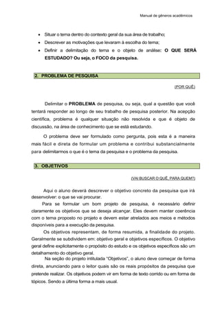 Manual de gêneros acadêmicos
 Situar o tema dentro do contexto geral da sua área de trabalho;
 Descrever as motivações que levaram à escolha do tema;
 Definir a delimitação do tema e o objeto de análise: O QUE SERÁ
ESTUDADO? Ou seja, o FOCO da pesquisa.
2. PROBLEMA DE PESQUISA
(POR QUÊ)
Delimitar o PROBLEMA de pesquisa, ou seja, qual a questão que você
tentará responder ao longo de seu trabalho de pesquisa posterior. Na acepção
científica, problema é qualquer situação não resolvida e que é objeto de
discussão, na área de conhecimento que se está estudando.
O problema deve ser formulado como pergunta, pois esta é a maneira
mais fácil e direta de formular um problema e contribui substancialmente
para delimitarmos o que é o tema da pesquisa e o problema da pesquisa.
3. OBJETIVOS
(VAI BUSCAR O QUÊ, PARA QUEM?)
Aqui o aluno deverá descrever o objetivo concreto da pesquisa que irá
desenvolver: o que se vai procurar.
Para se formular um bom projeto de pesquisa, é necessário definir
claramente os objetivos que se deseja alcançar. Eles devem manter coerência
com o tema proposto no projeto e devem estar atrelados aos meios e métodos
disponíveis para a execução da pesquisa.
Os objetivos representam, de forma resumida, a finalidade do projeto.
Geralmente se subdividem em: objetivo geral e objetivos específicos. O objetivo
geral define explicitamente o propósito do estudo e os objetivos específicos são um
detalhamento do objetivo geral.
Na seção do projeto intitulada “Objetivos”, o aluno deve começar de forma
direta, anunciando para o leitor quais são os reais propósitos da pesquisa que
pretende realizar. Os objetivos podem vir em forma de texto corrido ou em forma de
tópicos. Sendo a última forma a mais usual.
 