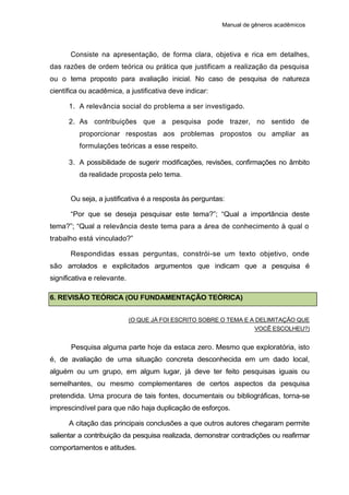 Manual de gêneros acadêmicos
Consiste na apresentação, de forma clara, objetiva e rica em detalhes,
das razões de ordem teórica ou prática que justificam a realização da pesquisa
ou o tema proposto para avaliação inicial. No caso de pesquisa de natureza
científica ou acadêmica, a justificativa deve indicar:
1. A relevância social do problema a ser investigado.
2. As contribuições que a pesquisa pode trazer, no sentido de
proporcionar respostas aos problemas propostos ou ampliar as
formulações teóricas a esse respeito.
3. A possibilidade de sugerir modificações, revisões, confirmações no âmbito
da realidade proposta pelo tema.
Ou seja, a justificativa é a resposta às perguntas:
“Por que se deseja pesquisar este tema?”; “Qual a importância deste
tema?”; “Qual a relevância deste tema para a área de conhecimento à qual o
trabalho está vinculado?”
Respondidas essas perguntas, constrói-se um texto objetivo, onde
são arrolados e explicitados argumentos que indicam que a pesquisa é
significativa e relevante.
6. REVISÃO TEÓRICA (OU FUNDAMENTAÇÃO TEÓRICA)
(O QUE JÁ FOI ESCRITO SOBRE O TEMA E A DELIMITAÇÃO QUE
VOCÊ ESCOLHEU?)
Pesquisa alguma parte hoje da estaca zero. Mesmo que exploratória, isto
é, de avaliação de uma situação concreta desconhecida em um dado local,
alguém ou um grupo, em algum lugar, já deve ter feito pesquisas iguais ou
semelhantes, ou mesmo complementares de certos aspectos da pesquisa
pretendida. Uma procura de tais fontes, documentais ou bibliográficas, torna-se
imprescindível para que não haja duplicação de esforços.
A citação das principais conclusões a que outros autores chegaram permite
salientar a contribuição da pesquisa realizada, demonstrar contradições ou reafirmar
comportamentos e atitudes.
 