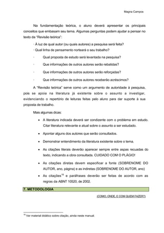 Magna Campos
Na fundamentação teórica, o aluno deverá apresentar os principais
conceitos que embasam seu tema. Algumas perguntas podem ajudar a pensar no
texto da “Revisão teórica”:
· À luz de qual autor (ou quais autores) a pesquisa será feita?
· Qual linha de pensamento norteará o seu trabalho?
· Qual proposta de estudo será levantada na pesquisa?
· Que informações de outros autores serão rebatidas?
· Que informações de outros autores serão reforçadas?
· Que informações de outros autores receberão acréscimos?
A “Revisão teórica” serve como um argumento de autoridade à pesquisa,
pois se apoia na literatura já existente sobre o assunto a investigar,
evidenciando o repertório de leituras feitas pelo aluno para dar suporte à sua
proposta de trabalho.
Mais algumas dicas:
 A literatura indicada deverá ser condizente com o problema em estudo.
Citar literatura relevante e atual sobre o assunto a ser estudado.
 Apontar alguns dos autores que serão consultados.
 Demonstrar entendimento da literatura existente sobre o tema.
 As citações literais deverão aparecer sempre entre aspas recuadas do
texto, indicando a obra consultada. CUIDADO COM O PLÁGIO!
 As citações diretas devem especificar a fonte (SOBRENOME DO
AUTOR, ano, página) e as indiretas (SOBRENOME DO AUTOR, ano)
 As citações18
e paráfrases deverão ser feitas de acordo com as
regras da ABNT 10520, de 2002.
7. METODOLOGIA
(COMO, ONDE, E COM QUEM FAZER?)
18
Ver material didático sobre citação, ainda neste manual.
 