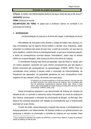 Magna Campos
TÍTULO: O PAPEL DO PROFESSOR DIANTE DO BULLYING NA SALA DE AULA20
ASSUNTO: Bullying
TEMA: Bullying na escola
DELIMITAÇÃO DO TEMA: O papel que o professor exerce no combate e na
prevenção do bullying.
1. INTRODUÇÃO
(contextualização do assunto e do tema até chegar à delimitação do tema)
Brincadeiras de mal gosto como chamar o colega de baleia, feio, dentuço, ou
seja, brincadeiras que de alguma forma tendem a ofender seus receptores, estão
presentes no cotidiano das salas de aula mas, a partir do momento, em que isso se
torna repetitivo, violento (física ou psicologicamente), e que seus receptores passam
a sofrer as consequências oriundas dessas “brincadeiras”, sejam elas no âmbito
afetivo ou na aprendizagem, esta criança se torna uma vítima do bullying.
É considerado bullying toda forma de agressão, seja ela física ou verbal, sem
um motivo aparente, causando em suas vítimas consequências que vão desde o
âmbito emocional até consequências na aprendizagem (FANTE, 2005). Para ser
considerado como bullying é preciso existir a conjunção da intencionalidade, da
frequência nas agressões, da gratuidade geradores de uma consequência muito
negativa em seu receptor. Ainda, de acordo com esse autor,
O bullying é um conceito específico e muito bem definido, uma vez que não
se deixa confundir com outras formas de violência. Isso se justifica pelo
fato de apresentar características próprias, dentre elas, talvez a mais
grave, seja a propriedade de causar traumas ao psiquismo de suas vítimas
e envolvidos. (FANTE, 2005, p.26)
Essas brincadeiras passaram a ser denominadas de bullying em meados da
década de 90, e o primeiro a relacionar essas brincadeiras ao nome de bullying foi
Dan Olweus, pesquisador e educador da universidade de Bergen, na Noruega. Dan
Olweus fez inúmeras pesquisas com relação as conseqüências que o bullying pode
acarretar em suas vítimas.
A partir de então, várias pesquisas a respeito das causas e conseqüências do
bullying passaram a ser desenvolvida. Os Estados Unidos é um grande pioneiro nas
pesquisas e também na prevenção e combate ao bullying em sus escolas. Esse
20
Esse material foi adaptado do trabalho de SANTOS, Luciana Pavan Ribeiro. O papel do professor
diante do bullying na sala de aula.
Exemplo de projeto de pesquisa
 