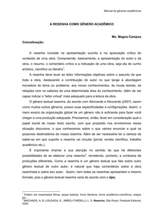 Manual de gêneros acadêmicos
A RESENHA COMO GÊNERO ACADÊMICO
Ms. Magna Campos
Conceituação:
A resenha consiste na apresentação sucinta e na apreciação crítica do
conteúdo de uma obra. Compreende, basicamente, a apresentação do autor e da
obra, o resumo, o comentário crítico e a indicação de uma obra, seja ela de cunho
artístico, científico ou literário1
.
A resenha deve levar ao leitor informações objetivas sobre o assunto de que
trata a obra, destacando a contribuição do autor no que tange à abordagem
inovadora do tema ou problema, aos novos conhecimentos, às novas teorias, às
relações com os saberes de uma determinada área do conhecimento. Além de ser
capaz indicar o “leitor virtual” mais adequado para a leitura da obra.
O gênero textual resenha, de acordo com Alcoverde e Alcoverde (2007), assim
como muitos outros gêneros, possui suas especificidades e configurações. Assim, o
mero ensino da organização global de um gênero não é suficiente para fazer você
chegar a uma produção adequada. Precisamos, então, levar em consideração qual o
papel social de nosso texto escrito, com que propósito nos envolvemos nessa
situação discursiva, o que conhecemos sobre o que vamos enunciar e qual os
possíveis destinatários de nossa resenha. Além de ser necessária ter a clareza de
saber-se em que suporte a resenha vai circular (jornal, revista científica, trabalho
acadêmico etc.).
É importante chamar a sua atenção no sentido de que há diferentes
possibilidades de se elaborar uma resenha2
, remetendo, portanto, a contextos de
produções diferentes. Como a resenha é um gênero textual que fala sobre outro
gênero textual de outro autor, é natural que haja comentários sobre a obra
resenhada e sobre seu autor. Assim, nem todas as resenhas apresentam o mesmo
formato, pois o gênero textual resenha varia de acordo com o tipo.
1
Podem ser resenhados filmes, peças teatrais, livros literários, livros acadêmico-científicos, artigos
etc...
2
MACHADO, A. R; LOUSADA, E.; ABREU-TARDELLI, L. S. Resenha. São Paulo: Parábola Editorial,
2004.
 
