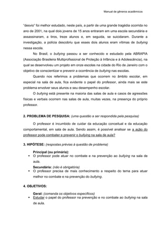 Manual de gêneros acadêmicos
“desvio” foi melhor estudado, neste país, a partir de uma grande tragédia ocorrida no
ano de 2001, na qual dois jovens de 15 anos entraram em uma escola secundária e
assassinaram, a tiros, treze alunos e, em seguida, se suicidaram. Durante a
investigação, a polícia descobriu que esses dois alunos eram vítimas de bullying
nessa escola.
No Brasil, o bullying passou a ser conhecido e estudado pela ABRAPIA
(Associação Brasileira Multiprofissional de Proteção à Infância e à Adolescência), na
qual se desenvolveu um projeto em onze escolas na cidade do Rio de Janeiro com o
objetivo de conscientizar e prevenir a ocorrência de bullying nas escolas.
Quando nos referimos a problemas que ocorrem no âmbito escolar, em
especial na sala de aula, fica evidente o papel do professor, ainda mais se este
problema envolver seus alunos e seu desempenho escolar.
O bullying está presente na maioria das salas de aula e casos de agressões
físicas e verbais ocorrem nas salas de aula, muitas vezes, na presença do próprio
professor.
2. PROBLEMA DE PESQUISA: (uma questão a ser respondida pela pesquisa)
O professor é incumbido de cuidar da educação conceitual e da educação
comportamental, em sala de aula. Sendo assim, é possível analisar se a ação do
professor pode combater e prevenir o bullying na sala de aula?
3. HIPÓTESE: (respostas prévias à questão de problema)
Principal (ou primária):
 O professor pode atuar no combate e na prevenção ao bullying na sala de
aula.
Secundária: (não é obrigatória)
 O professor precisa de mais conhecimento a respeito do tema para atuar
melhor no combate e na prevenção do bullying.
4. OBJETIVOS:
Geral: (comanda os objetivos específicos)
 Estudar o papel do professor na prevenção e no combate ao bullying na sala
de aula.
 