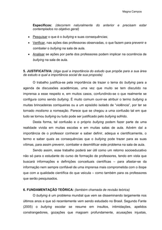 Magna Campos
Específicos: (decorrem naturalmente do anterior e precisam estar
contemplados no objetivo geral)
 Pesquisar o que é o bullying e suas consequências;
 Verificar, nas ações das professoras observadas, o que fazem para prevenir e
combater o bullying na sala de aula.
 Analisar se ações por parte dos professores podem implicar na ocorrência de
bullying na sala de aula.
5. JUSTIFICATIVA: (diga qual a importância do estudo que propõe para a sua área
de estudo e qual a importância social de sua proposta)
O trabalho justifica-se pela importância de trazer o tema do bullying para a
agenda de discussões acadêmicas, uma vez que muito se tem discutido na
imprensa a esse respeito e, em muitos casos, confundindo-se o que realmente se
configura como sendo bullying. É muito comum ouvir-se atribuir o termo bullying a
muitas brincadeiras corriqueiras ou a um episódio isolado de “violência”, por ter se
tornado modismo a nomeação. Parece que se chegou a uma confusão tal em que
tudo se tornou bullying ou tudo pode ser justificado pelo bullying sofrido.
Desta forma, tal confusão e o próprio bullying podem fazer parte de uma
realidade vivida em muitas escolas e em muitas salas de aula. Advém daí a
importância de o professor conhecer e saber definir, adequa e cientificamente, o
termo e saber quais as consequências que o bullying pode trazer para as suas
vítimas, para assim prevenir, combater e desmitificar este problema na sala de aula.
Sendo assim, esse trabalho poderá ser útil como um retorno socioeducativo
não só para o estudante do curso de formação de professores, tendo em vista que
buscará informações e definições conceituais científicas – para afastar-se da
informação nem sempre confiável de uma imprensa mais comprometida com o ibope
que com a qualidade científica do que veicula – como também para os professores
que serão pesquisados.
6. FUNDAMENTAÇÃO TEÓRICA: (também chamada de revisão teórica)
O bullying é um problema mundial que vem se disseminando largamente nos
últimos anos e que só recentemente vem sendo estudado no Brasil. Segundo Fante
(2005) o bullying escolar se resume em insultos, intimidações, apelidos
constrangedores, gozações que magoam profundamente, acusações injustas,
 