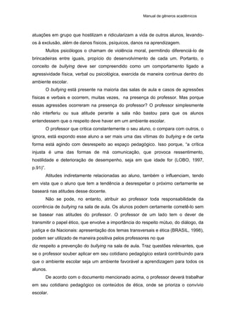 Manual de gêneros acadêmicos
atuações em grupo que hostilizam e ridicularizam a vida de outros alunos, levando-
os à exclusão, além de danos físicos, psíquicos, danos na aprendizagem.
Muitos psicólogos o chamam de violência moral, permitindo diferenciá-lo de
brincadeiras entre iguais, propício do desenvolvimento de cada um. Portanto, o
conceito de bullying deve ser compreendido como um comportamento ligado a
agressividade física, verbal ou psicológica, exercida de maneira continua dentro do
ambiente escolar.
O bullying está presente na maioria das salas de aula e casos de agressões
físicas e verbais e ocorrem, muitas vezes, na presença do professor. Mas porque
essas agressões ocorreram na presença do professor? O professor simplesmente
não interferiu ou sua atitude perante a sala não bastou para que os alunos
entendessem que o respeito deve haver em um ambiente escolar.
O professor que critica constantemente o seu aluno, o compara com outros, o
ignora, está expondo esse aluno a ser mais uma das vítimas do bullying e de certa
forma está agindo com desrespeito ao espaço pedagógico. Isso porque, “a crítica
injusta é uma das formas de má comunicação, que provoca ressentimento,
hostilidade e deterioração de desempenho, seja em que idade for (LOBO, 1997,
p.91)”.
Atitudes indiretamente relacionadas ao aluno, também o influenciam, tendo
em vista que o aluno que tem a tendência a desrespeitar o próximo certamente se
baseará nas atitudes desse docente.
Não se pode, no entanto, atribuir ao professor toda responsabilidade da
ocorrência de bullying na sala de aula. Os alunos podem certamente cometê-lo sem
se basear nas atitudes do professor. O professor de um lado tem o dever de
transmitir o papel ético, que envolve a importância do respeito mútuo, do diálogo, da
justiça e da Nacionais: apresentação dos temas transversais e ética (BRASIL, 1998),
podem ser utilizado de maneira positiva pelos professores no que
diz respeito a prevenção do bullying na sala de aula. Traz questões relevantes, que
se o professor souber aplicar em seu cotidiano pedagógico estará contribuindo para
que o ambiente escolar seja um ambiente favorável a aprendizagem para todos os
alunos.
De acordo com o documento mencionado acima, o professor deverá trabalhar
em seu cotidiano pedagógico os conteúdos de ética, onde se prioriza o convívio
escolar.
 