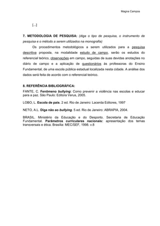 Magna Campos
[...]
7. METODOLOGIA DE PESQUISA: (diga o tipo de pesquisa, o instrumento de
pesquisa e o método a serem utilizados na monografia)
Os procedimentos metodológicos a serem utilizados para a pesquisa
descritiva proposta, na modalidade estudo de campo, serão os estudos do
referencial teórico, observações em campo, seguidas de suas devidas anotações no
diário de campo e a aplicação de questionários às professoras do Ensino
Fundamental, de uma escola pública estadual localizada nesta cidade. A análise dos
dados será feita de acordo com o referencial teórico.
8. REFERÊNCIA BIBLIOGRÁFICA:
FANTE, C. Fenômeno bullying: Como prevenir a violência nas escolas e educar
para a paz. São Paulo: Editora Verus, 2005.
LOBO, L. Escola de pais. 2 ed. Rio de Janeiro: Lacerda Editores, 1997
NETO, A.L. Diga não ao bullying. 5 ed. Rio de Janeiro: ABRAPIA, 2004.
BRASIL. Ministério da Educação e do Desporto. Secretaria de Educação
Fundamental. Parâmetros curriculares nacionais: apresentação dos temas
transversais e ética. Brasília: MEC/SEF, 1998. v.8
 