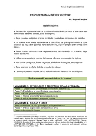 Manual de gêneros acadêmicos
O GÊNERO TEXTUAL RESUMO CIENTÍFICO
Ms. Magna Campos
(NBR 6028/2003)
 No resumo, apresentam-se os pontos mais relevantes do texto e este deve ser
apresentado de forma concisa, clara e inteligível;
 Deve ressaltar o objetivo, o tema, o método, resultados e conclusões do trabalho;
 A norma NBR 6028 recomenda a utilização de parágrafo único e com
extensão de 150 a 500 palavras (fonte tamanho 10, espaço simples entre linhas e em
itálico).
 Deve conter palavras-chave representativas do conteúdo do trabalho, logo
abaixo do resumo.
 Utilizar uma sequência concisa de frases e não uma enumeração de tópicos;
 Não utilizar parágrafos, frases negativas, símbolos e ilustrações, empregos de
 Deve aparecer em folha distinta, precedendo o texto;
 Usar espaçamento simples para o texto do resumo, devendo ser encabeçado.
Movimentos retóricos prototípicos do resumo21
MOVIMENTO 1: ESTABELECER O TERRITÓRIO/ SITUAR A PESQUISA
Passo 1 – Exposição da problemática abordada no trabalho e/ou
Passo 2 - Estabelecer a importância da pesquisa e/ou
Passo 3 - Fazer generalizações e/ou
Passo 4 - Contra argumentar pesquisas prévias ou
Passo 5- Indicar lacunas em pesquisas prévias
MOVIMENTO 2: OCUPAR O NICHO
Passo 6 - Delinear os principais objetivos da pesquisa e/ou
Passo 7 - Indicar as principais características e/ou
Passo 8 - Levantar hipóteses
21
Esquema elaborado por Magna Campos, seguindo os preceitos dos Esquemas Potenciais do
Gênero (EPG), a partir das propostas apresentadas por: BITTENCOURT, M. The textual organization
of research paper abstracts. Revista Text, n.16(4), p.481-499, 1996. MOTTA-ROTH, Désirée;
HENDGES, Graciela. R. Uma análise transdisciplinar do gênero abstract. Revista Intercâmbio, n. 7,
p.117-125,1998. SWALES, J. M. Genre Analysis: english in academic and research settings.
Cambridge: Univesity Press, 1990.
 