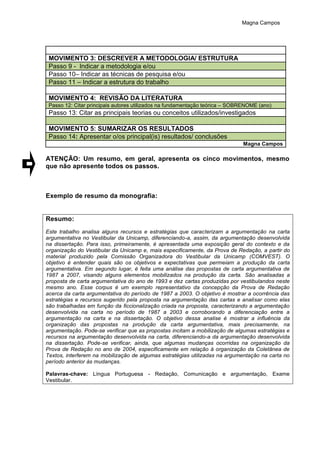 Magna Campos
MOVIMENTO 3: DESCREVER A METODOLOGIA/ ESTRUTURA
Passo 9 - Indicar a metodologia e/ou
Passo 10– Indicar as técnicas de pesquisa e/ou
Passo 11 – Indicar a estrutura do trabalho
MOVIMENTO 4: REVISÃO DA LITERATURA
Passo 12: Citar principais autores utilizados na fundamentação teórica – SOBRENOME (ano)
Passo 13: Citar as principais teorias ou conceitos utilizados/investigados
MOVIMENTO 5: SUMARIZAR OS RESULTADOS
Passo 14: Apresentar o/os principal(is) resultados/ conclusões
Magna Campos
ATENÇÃO: Um resumo, em geral, apresenta os cinco movimentos, mesmo
que não apresente todos os passos.
Exemplo de resumo da monografia:
Resumo:
Este trabalho analisa alguns recursos e estratégias que caracterizam a argumentação na carta
argumentativa no Vestibular da Unicamp, diferenciando-a, assim, da argumentação desenvolvida
na dissertação. Para isso, primeiramente, é apresentada uma exposição geral do contexto e da
organização do Vestibular da Unicamp e, mais especificamente, da Prova de Redação, a partir do
material produzido pela Comissão Organizadora do Vestibular da Unicamp (COMVEST). O
objetivo é entender quais são os objetivos e expectativas que permeiam a produção da carta
argumentativa. Em segundo lugar, é feita uma análise das propostas de carta argumentativa de
1987 a 2007, visando alguns elementos mobilizados na produção da carta. São analisadas a
proposta de carta argumentativa do ano de 1993 e dez cartas produzidas por vestibulandos neste
mesmo ano. Esse corpus é um exemplo representativo da concepção da Prova de Redação
acerca da carta argumentativa do período de 1987 a 2003. O objetivo é mostrar a ocorrência das
estratégias e recursos sugerido pela proposta na argumentação das cartas e analisar como elas
são trabalhadas em função da ficcionalização criada na proposta, caracterizando a argumentação
desenvolvida na carta no período de 1987 a 2003 e corroborando a diferenciação entre a
argumentação na carta e na dissertação. O objetivo dessa analise é mostrar a influência da
organização das propostas na produção da carta argumentativa, mais precisamente, na
argumentação. Pode-se verificar que as propostas incitam a mobilização de algumas estratégias e
recursos na argumentação desenvolvida na carta, diferenciando-a da argumentação desenvolvida
na dissertação. Pode-se verificar, ainda, que algumas mudanças ocorridas na organização da
Prova de Redação no ano de 2004, especificamente em relação à organização da Coletânea de
Textos, interferem na mobilização de algumas estratégias utilizadas na argumentação na carta no
período anterior às mudanças.
Palavras-chave: Língua Portuguesa - Redação, Comunicação e argumentação, Exame
Vestibular.
 