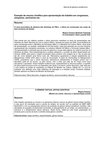 Manual de gêneros acadêmicos
Exemplo de resumo científico para apresentação de trabalho em congressos,
simpósios, seminários etc:
Resumo:
A cena enunciativa de abertura das diretrizes do PNLL: o ethos em construção nas vozes de
dois ministros de Estado
Magna Campos (Bolsista Fapemig)
Co-orientadora: Dylia Lysardo Dias
Este estudo tem por objetivo analisar o ethos discursivo manifesto no texto de apresentação das
diretrizes do Plano Nacional do Livro e Leitura (PNLL), lançado em março de 2006, numa tentativa de
ação coordenada entre o Ministério da Educação (Mec) e o Ministério da Cultura (Minc). Esse texto
de apresentação, na verdade, subdivide-se em dois textos, cada qual assinado por um dos ministros
representante dos ministérios envolvidos: os ministros Gilberto Gil (Minc) e Fernando Haddad (Mec).
Tal apresentação é chamada aqui de cena de abertura e ocupa sete páginas do caderno que traz as
diretrizes do plano. Para empreendermos a análise utilizamos o conceito de ethos desenvolvido por
Amossy (2005), para quem o sujeito enunciador deixa entrever uma imagem de si, não só pelo que
ele diz, como também pela forma como diz. Retomamos igualmente a relação estabelecida por
Maingueneau (2005) entre ethos e cena de enunciação. A partir de Charaudeau & Maingueneau
(2004), postulamos que o ethos discursivo relaciona-se estreitamente à imagem prévia que o
alocutário pode ter do locutor, ou pelo menos, com a ideia que este faz do modo como seus
alocutários o percebem. Nosso trabalho evidencia que, especialmente no discurso político, a questão
do ethos prévio funciona como um dispositivo que ajuda a construir o ethos discursivo, haja vista que
o tom poético do artista se manifestou na Palavra do Ministro da Cultura, Gilbeto Gil, e o tom do
professor que defende uma visão sistêmica da educação e a inclusão social, Fernando Haddad,
também aparece na Palavra do Ministro da Educação.
Palavras-chave: Ethos discursivo, imagens da leitura, cena enunciativa, discurso.
O GÊNERO TEXTUAL ARTIGO CIENTÍFICO
Magna Campos
(Mestre em Letras: discurso e representação social)
Resumo:
Este trabalho apresenta as normas e os elementos básicos comuns ao gênero textual artigo científico
e visa servir de orientação para a escrita de artigos, de acordo com os padrões da ABNT-NBR
6022/2003 e com os pressupostos teóricos da produção do gênero textual acadêmico científico. São
abordadas as questões fundamentais envolvidas no planejamento de um artigo, as características, a
estrutura e o detalhamento dessa estrutura. Desta forma, obtém-se uma maior preparação do
iniciante para a escrita do texto no âmbito deste gênero científico.
Palavras-chave: artigo científico, especificidades, gênero textual.
 