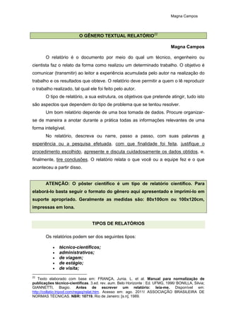 Magna Campos
O GÊNERO TEXTUAL RELATÓRIO22
Magna Campos
O relatório é o documento por meio do qual um técnico, engenheiro ou
cientista faz o relato da forma como realizou um determinado trabalho. O objetivo é
comunicar (transmitir) ao leitor a experiência acumulada pelo autor na realização do
trabalho e os resultados que obteve. O relatório deve permitir a quem o lê reproduzir
o trabalho realizado, tal qual ele foi feito pelo autor.
O tipo de relatório, a sua estrutura, os objetivos que pretende atingir, tudo isto
são aspectos que dependem do tipo de problema que se tentou resolver.
Um bom relatório depende de uma boa tomada de dados. Procure organizar-
se de maneira a anotar durante a prática todas as informações relevantes de uma
forma inteligível.
No relatório, descreva ou narre, passo a passo, com suas palavras a
experiência ou a pesquisa efetuada, com que finalidade foi feita, justifique o
procedimento escolhido, apresente e discuta cuidadosamente os dados obtidos, e,
finalmente, tire conclusões. O relatório relata o que você ou a equipe fez e o que
aconteceu a partir disso.
ATENÇÃO: O pôster científico é um tipo de relatório científico. Para
elaborá-lo basta seguir o formato do gênero aqui apresentado e imprimi-lo em
suporte apropriado. Geralmente as medidas são: 80x100cm ou 100x120cm,
impressas em lona.
TIPOS DE RELATÓRIOS
Os relatórios podem ser dos seguintes tipos:
 técnico-científicos;
 administrativos;
 de viagem;
 de estágio;
 de visita;
22
Texto elaborado com base em: FRANÇA, Junia. L. et al. Manual para normalização de
publicações técnico-científicas. 3.ed. rev. aum. Belo Horizonte : Ed. UFMG, 1996/ BONILLA, Silvia;
GIANNETTI, Biagio. Antes de escrever um relatório: leia-me. Disponível em:
http://collatio.tripod.com/regeq/relat.htm. Acesso em: ago. 2011/ ASSOCIAÇÃO BRASILEIRA DE
NORMAS TÉCNICAS. NBR: 10719. Rio de Janeiro: [s.n], 1989.
 