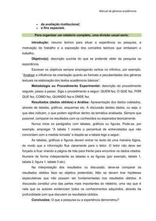 Manual de gêneros acadêmicos
 de avaliação institucional;
 e fins especiais.
Para organizar um relatório completo, uma divisão usual seria:
Introdução: resumo teórico para situar a experiência ou pesquisa, a
motivação do trabalho e a exposição dos conceitos teóricos que embasam o
trabalho.
Objetivo(s): descrição sucinta do que se pretende obter da pesquisa ou
experiência.
Escrever os objetivos sempre empregando verbos no infinitivo, por exemplo:
“Analisar a influência da orientação quanto ao formato e peculiaridades dos gêneros
textuais na elaboração dos textos acadêmicos básicos”.
Metodologia ou Procedimento Experimental: descrição do procedimento
seguido, passo a passo. Siga o procedimento a seguir: QUEM fez, O QUE fez, POR
QUE fez, COMO fez, QUANDO fez e ONDE fez.
Resultados (dados obtidos) e Análise: Apresentação dos dados coletados,
através de tabelas, gráficos, esquemas etc. A discussão destes dados, ou seja, o
que eles indicam, o que podem significar dentro da temática analisada. Sempre que
possível, comparar os resultados com os conhecidos ou esperados teoricamente.
Nunca inicie os parágrafos com tabelas, gráficos ou figuras. Pode-se, por
exemplo, empregar "A tabela 1 mostra o percentual de entrevistados que não
concordam com a medida tomada” e dispõe-se a tabela logo a seguir.
As tabelas, gráficos e figuras devem entrar no texto de uma maneira lógica,
de modo que a informação flua claramente para o leitor. O leitor não deve ser
forçado a ficar virando a página de trás para frente para encontrar os dados citados.
Numere de forma independente as tabelas e as figuras (por exemplo, tabela 1,
tabela 2, figura 1, tabela 3 etc).
Na interpretação dos resultados ou discussão, deve-se comparar os
resultados obtidos face ao objetivo pretendido. Não se devem tirar hipóteses
especulativas que não possam ser fundamentadas nos resultados obtidos. A
discussão constitui uma das partes mais importantes do relatório, uma vez que é
nela que os autores evidenciam todos os conhecimentos adquiridos, através da
profundidade com que discutem os resultados obtidos.
Conclusões: O que a pesquisa ou a experiência demonstrou?
 