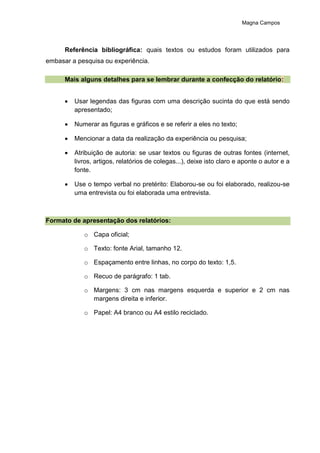 Magna Campos
Referência bibliográfica: quais textos ou estudos foram utilizados para
embasar a pesquisa ou experiência.
Mais alguns detalhes para se lembrar durante a confecção do relatório:
 Usar legendas das figuras com uma descrição sucinta do que está sendo
apresentado;
 Numerar as figuras e gráficos e se referir a eles no texto;
 Mencionar a data da realização da experiência ou pesquisa;
 Atribuição de autoria: se usar textos ou figuras de outras fontes (internet,
livros, artigos, relatórios de colegas...), deixe isto claro e aponte o autor e a
fonte.
 Use o tempo verbal no pretérito: Elaborou-se ou foi elaborado, realizou-se
uma entrevista ou foi elaborada uma entrevista.
Formato de apresentação dos relatórios:
o Capa oficial;
o Texto: fonte Arial, tamanho 12.
o Espaçamento entre linhas, no corpo do texto: 1,5.
o Recuo de parágrafo: 1 tab.
o Margens: 3 cm nas margens esquerda e superior e 2 cm nas
margens direita e inferior.
o Papel: A4 branco ou A4 estilo reciclado.
 