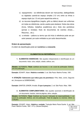 Magna Campos
c) espaçamento – as referências devem ser manuscritas, datilografadas
ou digitadas usando-se espaço simples (1,0 cm) entre as linhas e
espaço duplo (ou 1,5 cm) para separá-las entre si;
d) os recursos tipográficos (negrito, grifo ou itálico) devem ser uniformes
em todas as referências, sendo usados para destacar: títulos das obras
(livros, folhetos, trabalhos acadêmicos etc.); título dos periódicos
(jornais e revistas); título de documentos de eventos (Anais...,
Resumos... etc.);
e) a entrada – palavra ou termo que dá início à referência pode ser por
autor pessoal, por autor entidade ou por autor desconhecido.
Ordem de apresentação:
A ordem de classificação pode ser numérica ou crescente.
ELEMENTOS DA REFERÊNCIA:
1. ELEMENTOS ESSENCIAIS: São aqueles indispensáveis à identificação de um
documento: Autor, obra, edição, cidade, editora, ano.
Modelo: AUTOR(ES). Título: subtítulo (se houver). n. ed. Local de publicação: Editora,
ano de publicação.
Exemplo: SCHAFF, Adam. História e verdade. 5. ed. São Paulo: Martins Fontes, 1991.
 ATENÇÃO: Sobrenome que indica grau de parentesco: Filho, Neto, Júnior, Segundo
etc. (Incorporar ao SOBRENOME).
Exemplo: SANTOS JÚNIOR, Arnaldo. O que é pesquisa. 2. ed. São Paulo: Atlas, 1984.
2. ELEMENTOS COMPLEMENTARES: São aqueles opcionais à identificação de
um documento: tradutor, total de páginas, série, coleção.
Modelo: AUTOR(ES). Título: Subtítulo (se houver). Indicação de responsabilidade, n. ed.
Local de publicação: Editora, ano de publicação. Total de páginas ou volumes. (Série ou
Coleção).
Exemplo: SCHAFF, Adam. História e verdade. Tradução Maria Paula Duarte. 5. ed. São
Paulo: Martins Fontes, 1991. 317 p. (Novas Direções). Não colocar
5ª ed. e sim
5.ed
 
