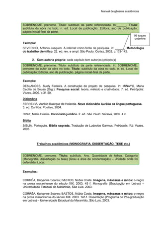 Manual de gêneros acadêmicos
SOBRENOME, prenome. Título: subtítulo da parte referenciada. In:______. Título:
subtítulo da obra no todo. n. ed. Local de publicação: Editora, ano de publicação.
página inicial-final da parte.
Exemplo:
SEVERINO, Antônio Joaquim. A internet como fonte de pesquisa. In: ______. Metodologia
do trabalho científico. 22. ed. rev. e ampl. São Paulo: Cortez, 2002. p.133-142.
2. Com autoria própria: cada capítulo tem autor(es) próprio(s)
SOBRENOME, prenome. Título: subtítulo da parte referenciada. In: SOBRENOME,
prenome do autor da obra no todo. Título: subtítulo da obra no todo. n. ed. Local de
publicação: Editora, ano de publicação. página inicial-final da parte.
Exemplo:
DESLANDES, Suely Ferreira. A construção do projeto de pesquisa. In: MINAYO, Maria
Cecília de Sousa (Org.). Pesquisa social: teoria, método e criatividade. 7. ed. Petrópolis:
Vozes, 2000. p.31-50.
Dicionário
FERREIRA, Aurélio Buarque de Holanda. Novo dicionário Aurélio da língua portuguesa.
3. ed. Curitiba: Positivo, 2004.
DINIZ, Maria Helena. Dicionário jurídico. 2. ed. São Paulo: Saraiva, 2005. 4 v.
Bíblia
BÍBLIA. Português. Bíblia sagrada. Tradução de Ludovico Garmus. Petrópolis, RJ: Vozes,
2005.
Trabalhos acadêmicos (MONOGRAFIA, DISSERTAÇÃO, TESE etc.)
SOBRENOME, prenome. Título: subtítulo. Ano. Quantidade de folhas. Categoria
(Monografia, dissertação ou tese) (Grau e área de concentração) – Unidade onde foi
defendida, Local.
Exemplos:
CORRÊA, Katyanne Soares; BASTOS, Núbia Costa. Imagens, máscaras e mitos: o negro
na prosa maranhense do século XIX. 2003. 45 f. Monografia (Graduação em Letras) –
Universidade Estadual do Maranhão, São Luís, 2003.
CORRÊA, Katyanne Soares; BASTOS, Núbia Costa. Imagens, máscaras e mitos: o negro
na prosa maranhense do século XIX. 2003. 145 f. Dissertação (Programa de Pós-graduação
em Letras) – Universidade Estadual do Maranhão, São Luís, 2003.
06 toques
underline
 