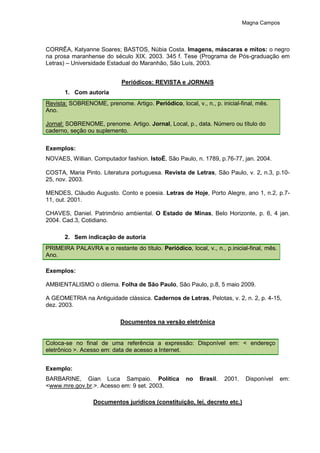 Magna Campos
CORRÊA, Katyanne Soares; BASTOS, Núbia Costa. Imagens, máscaras e mitos: o negro
na prosa maranhense do século XIX. 2003. 345 f. Tese (Programa de Pós-graduação em
Letras) – Universidade Estadual do Maranhão, São Luís, 2003.
Periódicos: REVISTA e JORNAIS
1. Com autoria
Revista: SOBRENOME, prenome. Artigo. Periódico, local, v., n., p. inicial-final, mês.
Ano.
Jornal: SOBRENOME, prenome. Artigo. Jornal, Local, p., data. Número ou título do
caderno, seção ou suplemento.
Exemplos:
NOVAES, Willian. Computador fashion. IstoÉ, São Paulo, n. 1789, p.76-77, jan. 2004.
COSTA, Maria Pinto. Literatura portuguesa. Revista de Letras, São Paulo, v. 2, n.3, p.10-
25, nov. 2003.
MENDES, Cláudio Augusto. Conto e poesia. Letras de Hoje, Porto Alegre, ano 1, n.2, p.7-
11, out. 2001.
CHAVES, Daniel. Patrimônio ambiental. O Estado de Minas, Belo Horizonte, p. 6, 4 jan.
2004. Cad.3, Cotidiano.
2. Sem indicação de autoria
PRIMEIRA PALAVRA e o restante do título. Periódico, local, v., n., p.inicial-final, mês.
Ano.
Exemplos:
AMBIENTALISMO o dilema. Folha de São Paulo, São Paulo, p.8, 5 maio 2009.
A GEOMETRIA na Antiguidade clássica. Cadernos de Letras, Pelotas, v. 2, n. 2, p. 4-15,
dez. 2003.
Documentos na versão eletrônica
Coloca-se no final de uma referência a expressão: Disponível em: < endereço
eletrônico >. Acesso em: data de acesso a Internet.
Exemplo:
BARBARINE, Gian Luca Sampaio. Política no Brasil. 2001. Disponível em:
<www.mre.gov.br.>. Acesso em: 9 set. 2003.
Documentos jurídicos (constituição, lei, decreto etc.)
 