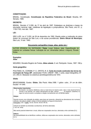 Manual de gêneros acadêmicos
CONSTITUIÇÃO:
BRASIL. Constituição. Constituição da República Federativa do Brasil. Brasília, DF:
Senado, 1988.
DECRETO:
BRASIL. Decreto nº 2.208, de 17 de abril de 1997. Estabelece as diretrizes e bases da
educação nacional. Lex: coletânea de legislação e jurisprudência, São Paulo, ano 61, p.
1150-1163, mar./abr. 1997.
LEI:
SÃO LUÍS. Lei nº 3.252, de 29 de dezembro de 1992. Dispõe sobre a instituição do plano
diretor do município de São Luís, e dá outras providências. Diário Oficial do Município,
São Luís, 15 abr. 1993.
Documento cartográfico (mapa, atlas, globo etc.)
AUTOR (PESSOA OU ENTIDADE). Título. Local: Editora, data. Especificação do
material em unidades físicas: indicação de cor, dimensões (altura x largura). Escala.
Notas.
Exemplos:
Atlas
MOURÃO, Ronaldo Rogério de Freitas. Atlas celeste. 8. ed. Petrópolis: Vozes, 1997. 188 p.
Carta geográfica
POLITANO, W.; CORSINI, P. C.; SPOTO, R. S. Carta da erosão acelerada das terras do
município de Taiaçu-SP. Jaboticabal: FCAV, UNESP, 1984. 1 carta, cópia heliográfica, 97
cm x 86 cm. Baseada na cobertura aerofotogramétrica de 1972.
Globo
BRUECKMANN, Gustav. Globo. São Paulo: Atlas,1998. 1 globo: color., 31 cm de diâm.
Escala 1:41.849.
Observações importantes:
 Se tiverem, na mesma referência, dois ou mais livros do mesmo autor, citar o mais atual de forma
normal e nos demais, em ordem decrescente de data, colocar ______.(6 espaços underline) no
lugar do nome do autor e completar a citação normalmente com os demais dados.
Edição:
Quando houver uma indicação de edição, essa deve ser transcrita, utilizando-se abreviaturas dos numerais
ordinais e da palavra edição, ambas na forma adotada na língua do documento.
Português: 2.ed. / Inglês: 1st ed. 2nd ed. 3rd ed. 4th ed.
Indicam-se também as emendas e acréscimos, de forma abreviada.
2. ed. rev. ampl.
Não sendo possível determinar o local, utiliza-se a expressão sine loco, abreviada, entre colchetes [S.l.].
Editora:
Na impossibilidade de se identificar a editora, utiliza-se a expressão sine nomine, abreviada, entre colchetes
[s.n.].
 