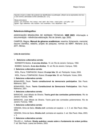 Magna Campos
Quando o local e o editor não puderem ser identificados na publicação, utilizam-se as expressões sine loco
e sine nomine, abreviadas e entre colchetes [S.l.: s.n.].
Meses abreviatura:
janeiro - jan./ fevereiro - fev./ março - mar./ abril - abr./ maio – maio/ junho – jun/ julho – jul./
agosto - ago./ setembro - set./ outubro - out./ novembro – nov./ dezembro – dez.
Referência bibliográfica:
ASSOCIAÇÃO BRASILEIRA DE NORMAS TÉCNICAS. NBR 6023: informação e
documentação - referências-elaboração. Rio de Janeiro, ago. 2002.
CAMPOS, Magna. Manual de gêneros acadêmicos: resenha, fichamento, memorial,
resumo científico, relatório, projeto de pesquisa, normas da ABNT. Mariana: [s.n],
2011. Mimeo.
Lista de exercícios:
1. Selecione a alternativa correta:
NORBERTO Bobbio. A era dos direitos. 10. ed. Rio de Janeiro: Campus, 1992.
BOBBIO, Norberto. A era dos direitos. 10. ed. Rio de Janeiro: Campus, 1992.
2. Selecione a alternativa correta:
WEIL, Pierre; TOMPAKOW, Roland. O corpo fala. 58. ed. Petrópolis: Vozes, 2004.
WEIL, Pierre e TOMPAKOW, Roland. O corpo fala. 58. ed. Petrópolis: Vozes, 2004.
3. Selecione a alternativa correta:
BONAVIDES, Paulo. Teoria constitucional da democracia participativa. São Paulo:
Malheiros, 2001.
BONAVIDES, Paulo. Teoria Constitucional da Democracia Participativa. São Paulo:
Malheiros, 2001.
4. Selecione a alternativa correta:
BARACHO, José Alfredo de Oliveira. Teoria geral das comissões parlamentares. Rio de
Janeiro: Forense, 1988.
BARACHO, José Alfredo de Oliveira. Teoria geral das comissões parlamentares. Rio de
Janeiro: Forense, 1988.
5. Selecione a alternativa correta:
VENOSA, Sílvio de Salvo. Direito civil: contratos em espécie - v. 3. 3. ed. São Paulo: Atlas,
2003.
VENOSA, Sílvio de Salvo. Direito civil: contratos em espécie. 3. ed. São Paulo: Atlas, 2003,
v. 3.
6. Selecione a alternativa correta:
TELLES Jr., Goffredo. Direito quântico: ensaio sobre o fundamento da ordem jurídica.
7. ed. São Paulo: Juarez de Oliveira, 2003.
 