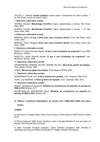 Manual de gêneros acadêmicos
TELLES Jr., Goffredo. Direito quântico: ensaio sobre o fundamento da ordem jurídica. 7.
ed. São Paulo: Juarez de Oliveira, 2003.
7. Selecione a alternativa correta:
SOARES, Edvaldo. Metodologia Científica: lógica, epistemologia e normas. São Paulo:
Atlas, 2003.
SOARES, Edvaldo. Metodologia Científica: lógica, epistemologia e normas. 1. ed. São
Paulo: Atlas, 2003.
8. Selecione a alternativa correta:
MORAES, Roque. O que é afinal esta coisa chamada ciência? 2.ed. São Paulo: Duas
Letras, 2006.
MORAES, Roque. O que é afinal esta coisa chamada ciência? 2.ed. Duas Letras: São
Paulo, 2006.
9. Selecione a alternativa correta:
BIZZOTTO, Carlos Eduardo Negrão. O que é uma incubadora de empresas? 3.ed. 2008.
Blumenau: Diretiva.
BIZZOTTO, Carlos Eduardo Negrão. O que é uma incubadora de empresas? 3.ed.
Blumenau: Diretiva, 2008.
10. Selecione a alternativa correta:
UNIVERSIDADE FERERAL DO RIO GRANDE DO SUL. Manual de gestão tecnológica.
Porto Alegre: UFRGS, 2005.
UFRGS. Manual de gestão tecnológica. Porto Alegre: UFRGS, 2005.
11. Selecione a alternativa correta:
GODOFREDO FILHO, Luiz. A física quântica em questão. 4.ed. Campinas: SBA, 2012.
FILHO, Luiz Godofredo. A física quântica em questão. 4.ed. Campinas: SBA, 2012.
12. Selecione e alternativa correta:
BRASIL. Secretaria de desportos. Relatório de investimento em esportes no período de
2009 e 2010. Brasília, 2011.
SECRETARIA DE DESPORTOS. Brasil. Relatório de investimento em esportes no
período de 2009 e 2010. Brasília, 2011.
2) Elabore a referência bibliográfica, de acordo com a NBR 6023 (2002) das obras
abaixo:
LIVROS:
a) São Paulo/ 5ª edição/ Editora Ática/ Paulo Godoy e Anísio Alencar/ 2003/ Pensar o Brasil
Rural.
b) Editora Scipione/ 2008/ Carlos Venâncio Júnior e Douglas Eliotério/ A arte de cuidar do
espaço onde vivemos/ Belo Horizonte.
c) 2001/ Fernanda Pimentel Junqueiro, Carlos Galhardo Amarante, João Gomitte/ A
sociedade de Consumo/ Editora Campo Belo/ 7ª edição revisada/ 202 páginas.
 