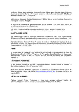 Magna Campos
d) Breno Souza, Marcos Castro, Henrique Pontes, Ariane Alves, Mônica Silveiro/ Renove
sua vida: a valorização da auto-imagem para uma vida melhor no século 21 /São Paulo/
Editora Summus/ 1997. 332páginas.
e) Umberto Giuseppe Cordanni (organizador)/ 2003/ Rio de janeiro/ editora Moderna/ A
Terra pede socorro; 1ª edição.
f) Associação brasileira de normas técnicas/ Rio de Janeiro/ 1977/ NBR 5891: regras de
arredondamento na numeração decimal.
g) Crítica à razão/ Autor desconhecido/ Manhuaçu/ Editora Pargus/1ª edição/ 2002.
CAPÌTULOS DE LIVRO:
g) James Boggs./ obra: A revolução americana/ Capítulo de livro: Ação e pensamento
ambiental (páginas 17 à 42)/ Capítulo do mesmo autor/ São Paulo/ editora Brasiliense/ 1999.
h) Izabel Cristina Ferreira/ Obra: A saúde da mulher trabalhadora./ Capítulo de livro:
Sofrimento psíquico nas organizações/ Autor do livro: Wanderley Sampaio)/ Rio de Janeiro/
Vozes/ páginas 115-126/ 2002.
TESE:
i) Janete Maria de Carvalho/ 1999/ A formação do professor e do pesquisador do curso de
Engenharia no Brasil/ 486folhas/ Programa de Pós-graduação da Faculdade de Engenharia/
Universidade Federal do Rio de Janeiro/ Rio de Janeiro/ Doutorado em Engenharia
Mecânica.
ARTIGOS DE PERIÒDICO:
j) Nilo Alberto/ A violência segundo Champagnat/ Revista Veritas/ volume 4/ número 11/
Porto Alegre/ páginas 249-253/ setembro/ 1993.
k) Suzana Pinheiro Machado/ A pesquisa na formação do bibliotecário/ Revista Virtual de
Biblioteconomia/ Página da Internet http://biblioteconomia.cjb.net. Acessado no dia 9 de
agosto 2009.
ARTIGO DE INTERNET:
Tatiana Alcade/ Artigo: Tecnologia e ética uma questão delicada/ página de
internet:<http://www.farmais.com.br >. Acessado em: 20 de janeiro de 2007.
 