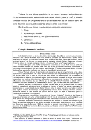 Manual de gêneros acadêmicos
Trata-se de uma leitura apreciativa de um mesmo tema em textos diferentes
ou em diferentes autores. De acordo Köche, Boff e Pavani (2009, p. 105)3
“a resenha
temática consiste em um gênero textual que sintetiza mais de um texto ou obra, em
torno de um só assunto, estabelecendo relações entre suas ideias”.
Geralmente esse tipo de resenha segue o seguinte ordenamento:
1. Título
2. Apresentação do tema
3. Resumo os textos ou dos posicionamentos
4. Conclusão
5. Fontes bibliográficas.
Exemplo de resenha temática:
Entre anima e corpo
4
Este trabalho refere-se a uma brevíssima comparação da visão de homem que perpassa a
Filosofia e as Ciências Naturais. Para isso, toma os conceitos de mecanicismo e como vértice
explicativo do homem, na dualidade, mente e alma, de René Descartes; passa pelo dualismo "mente
e comportamento”, de Skinner e o comportamento operante; indo até Richard Dawkins e o homem
funcional dotado de intenção biológica, imbuído e "destinado" a ser uma "maquina gênica".
É necessário para uma melhor compreensão voltarmos ao século XVII, no qual o filósofo
René Descartes confere ao homem uma parte no mundo puramente mecânica semelhante às
marionetes manipuladas por fios e cordas do teatro francês. O dualismo cartesiano aparta o homem
da besta-fera, quando lhe confere o que chama de "substância" (alma/mente).
Skinner formula a teoria do comportamento operante, já que o comportamento seria a base
explicativa da ação do homem sob o meio. Skinner entende que o comportamento do homem é produto
da relação deste com o meio e propõe que três seriam os determinantes da modelagem do
comportamento: a filogenia, ontogenia e a cultura. A alma ou mente é deixada de lado e, segundo essa
perspectiva, não poderia determinar nem influenciar no comportamento humano. Toda a explicação
influenciada pela metafísica ou que inferiria que a entidade "mente" influencia ou opera sobre o
somático é tida como mentalista ou uma explicação “fictícia", que não tem base, nem valor científico.
Dawkins resgata e o mecanicismo ingênuo de Descartes, e com a cientificidade da biologia
inverte o conceito do antropomorfismo e devolve ao homem o "status" de animal, desprovido de
característica ou ancestralidade divina. Como Skinner, deixa de lado o fator alma ou razão metafisica
para explicar o razão da existência e comportamento humano. Como zoólogo, Dawkins vincula a
existência humana a uma espécie de "padrão fixo de ação”, ou seja, a replicação gênica e
perpetuação da espécie (homo sapiens).
O pensamento mecanicista e pragmático de homem "máquina", dotado de estruturas ou
conjuntos orgânicos com uma funcionalidade previsível, não é uma corrente epistemológica nova,
mas, remete-nos a origem do pensamento racional e é anterior ao "positivismo" Comtiano.
Descartes entendia o homem como semelhante aos animais na forma e estrutura fisiológica.
Assim, a mecânica hidráulica de seu tempo servia-lhe de inspiração, e se houve um "erro" cometido
por Descartes, segundo Damásio (1996), é o de não ter alocado no encéfalo do homem o que ele
chamava de "substância" ou mente. Damásio, como neurologista, entende a tal "mente" intrínseca a
processos neuronais.
3
KÖCHE, Vanilda; BOFF, Odete; PAVANI, Cinara. Prática textual: atividades de leitura e escrita.
6.ed. Petrópolis: Vozes, 2009.
4
Texto reescrito e melhor elaborado a partir do texto de Hilton Caio Vieira. Disponível em:
http://pt.scribd.com/doc/61000137/Resenha-Tematica-Hilton-Caio-Vieira. Acesso em: 11 nov./ 2011.
 