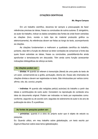 Manual de gêneros acadêmicos
CITAÇÕES CIENTÍFICAS
Ms. Magna Campos
Em um trabalho científico, devemos ter sempre a preocupação de fazer
referências precisas às ideias, frases ou conclusões de outros autores. É obrigatório,
ao autor do trabalho, indicar os dados completos das fontes de onde foram extraídas
as citações (livro, revista e todo tipo de material produzido gráfica ou
eletronicamente). As referências devem ser feitas ao longo do texto, acompanhando
as citações.
As citações fundamentam e melhoram a qualidade científica do trabalho,
portanto, elas têm a função de oferecer ao leitor condições de comprovar a fonte das
quais foram extraídas as ideias, frases ou conclusões, possibilitando-lhe ainda
aprofundar o tema/assunto em discussão. Têm ainda como função acrescentar
indicações bibliográficas de reforço ao texto.
As citações podem ser:
• diretas  quando se referem à transcrição (literal) de uma parte do texto de
um autor, conservando-se a grafia, pontuação, idioma etc. Essas são chamadas de
citações diretas e devem ser registradas no texto. São introduzidas por verbos como:
afirma, cita, diz, conclui, propõe.
• indiretas  quando são redigidas pelo(s) autor(es) do trabalho a partir das
ideias e contribuições de outro autor. Consistem na reprodução do conteúdo e/ou
ideia do documento original. Podem ser indicadas no texto por expressões como:
conforme, segundo ou de acordo com, seguidas do sobrenome do autor e do ano de
publicação da obra. É a paráfrase.
As fontes de pesquisa podem ser:
• primárias: quando é a obra do próprio autor que é objeto de estudo ou
pesquisa.
Ex: Quando utilizo, em meu trabalho sobre globalização, um texto escrito por
Zygmunt Bauman sobre esse tema (globalização).
 