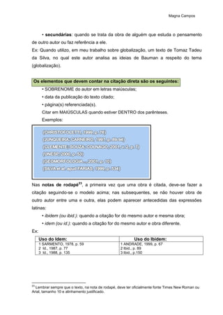 Magna Campos
• secundárias: quando se trata da obra de alguém que estuda o pensamento
de outro autor ou faz referência a ele.
Ex: Quando utilizo, em meu trabalho sobre globalização, um texto de Tomaz Tadeu
da Silva, no qual este autor analisa as ideias de Bauman a respeito do tema
(globalização).
Os elementos que devem contar na citação direta são os seguintes:
• SOBRENOME do autor em letras maiúsculas;
• data da publicação do texto citado;
• página(s) referenciada(s).
Citar em MAIÚSCULAS quando estiver DENTRO dos parênteses.
Exemplos:
Nas notas de rodapé23
, a primeira vez que uma obra é citada, deve-se fazer a
citação seguindo-se o modelo acima; nas subsequentes, se não houver obra de
outro autor entre uma e outra, elas podem aparecer antecedidas das expressões
latinas:
• ibidem (ou ibid.): quando a citação for do mesmo autor e mesma obra;
• idem (ou id.): quando a citação for do mesmo autor e obra diferente.
Ex:
Uso do Idem: Uso do Ibidem:
1 SARMENTO, 1978, p. 59
2 Id., 1987, p. 77
3 Id., 1988, p. 135
1 ANDRADE, 1999, p. 67
2 Ibid., p. 89
3 Ibid., p.150
23
Lembrar sempre que o texto, na nota de rodapé, deve ter oficialmente fonte Times New Roman ou
Arial, tamanho 10 e alinhamento justificado.
 