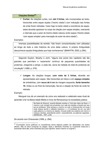 Manual de gêneros acadêmicos
Citações Diretas24
:
 Curtas: As citações curtas, com até 3 linhas, são incorporadas ao texto,
transcritas entre aspas duplas (“trecho citado”) com indicação das fontes
de onde foram retiradas. Caso haja no texto citado a ocorrência de aspas,
estas deverão aparecer no corpo da citação com aspas simples, marcando
o intervalo que o autor do trecho citado colocou entre aspas (“trecho citado
‘com aspas simples’ para marcação do autor da obra citada”).
Exemplos:
Imensas possibilidades de sentido “não foram conscientizadas nem utilizadas
ao longo de toda a vida histórica de uma dada cultura. A própria Antiguidade
desconhecia aquela Antiguidade que hoje conhecemos” (BAKHTIN, 2003, p.364).
Segundo Guyton, Murphy e Jonh, "alguns dos poros dos capilares são tão
grandes que permitem o ‘vazamento’ contínuo de pequenas quantidades de
proteínas, chegando a atingir, a cada dia, cerca da metade do total de proteínas da
circulação” (1988, p. 279).
 Longas: As citações longas, com mais de 3 linhas, deverão ser
apresentadas sem aspas. São transcritas em bloco e em espaço simples
de entrelinhas, com recuo de 4 cm da margem esquerda, fonte tamanho
10. Antes ou ao final da transcrição, faz-se a citação da fonte de onde foi
retirada.
Exemplo:
Manguel nos dá um exemplo de como era realizado e celebrado esse ritual de
aprender a ler na Baixa Idade Média e início da Renascença na sociedade judaica:
Na festa de Shavout, quando Moisés recebia a Torá das mãos de Deus, o
menino a ser iniciado era envolvido num xale de orações e levado por seu
pai ao professor. Este sentava o menino no colo e mostrava-lhe um lousa
onde estava escrito o alfabeto hebraico [...]. O professor lia em voz alta
cada palavra e o menino as repetia. A lousa então era coberta com mel e a
criança a lambia, assimilando assim, corporalmente, as palavras sagradas.
(MANGUEL, 1997, p.90)
De acordo com Chiavenato (1999, p. 294),
24
Incorreções (erros gráficos) ou incoerências (erros lógicos) podem ser detectadas nos textos
alheios. Não se deve corrigi-las na citação. Após o elemento incorreto ou incoerente insere-se a
expressão latina sic, entre colchetes [sic] (que significa “assim mesmo no original”).
 